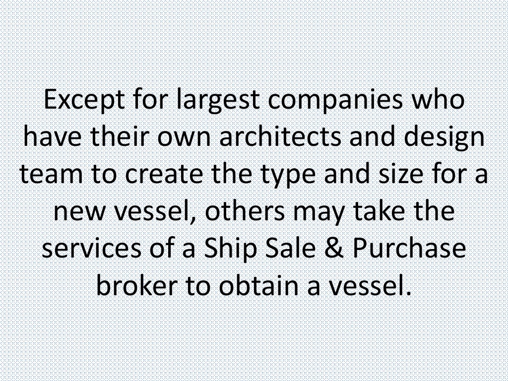 Except for largest companies who
have their own architects and design
team to create the type and size for a
new vessel, others may take the
services of a Ship Sale & Purchase
broker to obtain a vessel.
 