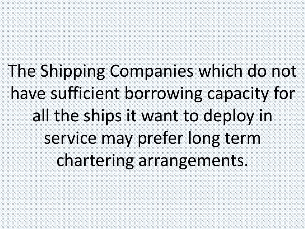 The Shipping Companies which do not
have sufficient borrowing capacity for
all the ships it want to deploy in
service may prefer long term
chartering arrangements.
 