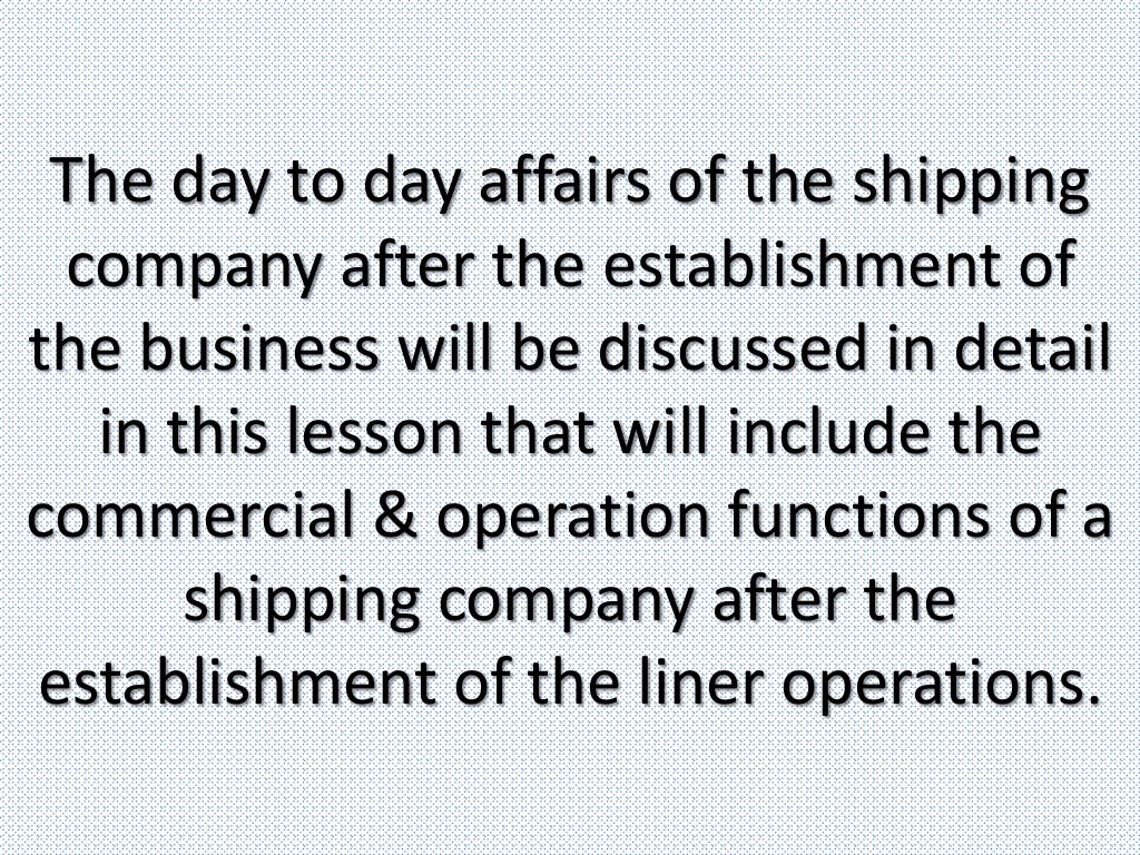 The day to day affairs of the shipping
company after the establishment of
the business will be discussed in detail
in this lesson that will include the
commercial & operation functions of a
shipping company after the
establishment of the liner operations.
 