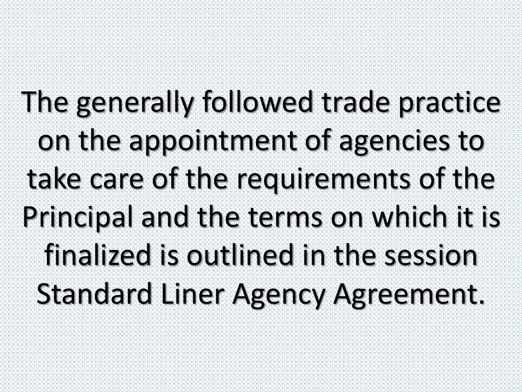 The generally followed trade practice
on the appointment of agencies to
take care of the requirements of the
Principal and the terms on which it is
finalized is outlined in the session
Standard Liner Agency Agreement.
 