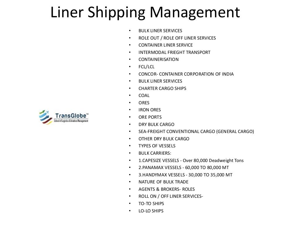 Liner Shipping Management
• BULK LINER SERVICES
• ROLE OUT / ROLE OFF LINER SERVICES
• CONTAINER LINER SERVICE
• INTERMODAL FRIEGHT TRANSPORT
• CONTAINERISATION
• FCL/LCL
• CONCOR- CONTAINER CORPORATION OF INDIA
• BULK LINER SERVICES
• CHARTER CARGO SHIPS
• COAL
• ORES
• IRON ORES
• ORE PORTS
• DRY BULK CARGO
• SEA-FREIGHT CONVENTIONAL CARGO (GENERAL CARGO)
• OTHER DRY BULK CARGO
• TYPES OF VESSELS
• BULK CARRIERS:
• 1.CAPESIZE VESSELS - Over 80,000 Deadweight Tons
• 2.PANAMAX VESSELS - 60,000 TO 80,000 MT
• 3.HANDYMAX VESSELS - 30,000 TO 35,000 MT
• NATURE OF BULK TRADE
• AGENTS & BROKERS- ROLES
• ROLL ON / OFF LINER SERVICES-
• TO-TO SHIPS
• LO-LO SHIPS
Remember these
POINTS:
 