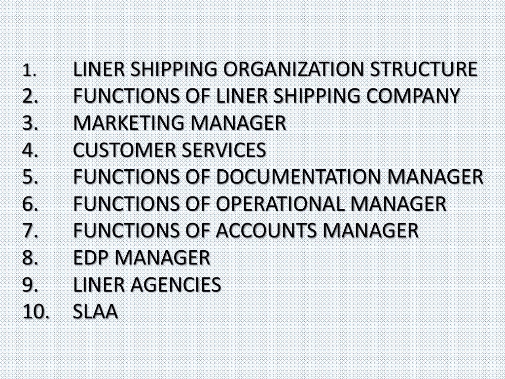 1. LINER SHIPPING ORGANIZATION STRUCTURE
2. FUNCTIONS OF LINER SHIPPING COMPANY
3. MARKETING MANAGER
4. CUSTOMER SERVICES
5. FUNCTIONS OF DOCUMENTATION MANAGER
6. FUNCTIONS OF OPERATIONAL MANAGER
7. FUNCTIONS OF ACCOUNTS MANAGER
8. EDP MANAGER
9. LINER AGENCIES
10. SLAA
 