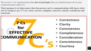 2
The seven C’s of communication is a list of principles that you should ensure all of your
communications adhere to.
Their purpose is to help ensure that the person you’re communicating with hears what
you’re trying to say. C’s are: clear, correct, complete, concrete, concise, considered and
courteous
The seven.
 