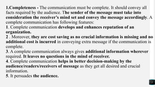 1.Completeness - The communication must be complete. It should convey all
facts required by the audience. The sender of the message must take into
consideration the receiver’s mind set and convey the message accordingly. A
complete communication has following features:
1. Complete communication develops and enhances reputation of an
organization.
2 . Moreover, they are cost saving as no crucial information is missing and no
additional cost is incurred in conveying extra message if the communication is
complete.
3. A complete communication always gives additional information wherever
required. It leaves no questions in the mind of receiver.
4. Complete communication helps in better decision-making by the
audience/readers/receivers of message as they get all desired and crucial
information.
5. It persuades the audience.
3
 