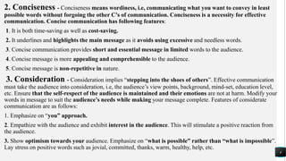 2. Conciseness - Conciseness means wordiness, i.e, communicating what you want to convey in least
possible words without forgoing the other C’s of communication. Conciseness is a necessity for effective
communication. Concise communication has following features:
1. It is both time-saving as well as cost-saving.
2. It underlines and highlights the main message as it avoids using excessive and needless words.
3. Concise communication provides short and essential message in limited words to the audience.
4. Concise message is more appealing and comprehensible to the audience.
5. Concise message is non-repetitive in nature.
3. Consideration - Consideration implies “stepping into the shoes of others”. Effective communication
must take the audience into consideration, i.e, the audience’s view points, background, mind-set, education level,
etc. Ensure that the self-respect of the audience is maintained and their emotions are not at harm. Modify your
words in message to suit the audience’s needs while making your message complete. Features of considerate
communication are as follows:
1. Emphasize on “you” approach.
2. Empathize with the audience and exhibit interest in the audience. This will stimulate a positive reaction from
the audience.
3. Show optimism towards your audience. Emphasize on “what is possible” rather than “what is impossible”.
Lay stress on positive words such as jovial, committed, thanks, warm, healthy, help, etc.
4
 