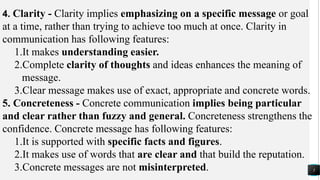 5
4. Clarity - Clarity implies emphasizing on a specific message or goal
at a time, rather than trying to achieve too much at once. Clarity in
communication has following features:
1.It makes understanding easier.
2.Complete clarity of thoughts and ideas enhances the meaning of
message.
3.Clear message makes use of exact, appropriate and concrete words.
5. Concreteness - Concrete communication implies being particular
and clear rather than fuzzy and general. Concreteness strengthens the
confidence. Concrete message has following features:
1.It is supported with specific facts and figures.
2.It makes use of words that are clear and that build the reputation.
3.Concrete messages are not misinterpreted.
 
