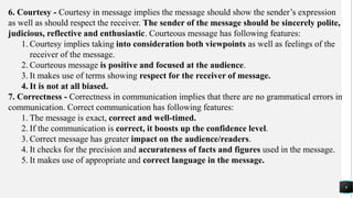 6. Courtesy - Courtesy in message implies the message should show the sender’s expression
as well as should respect the receiver. The sender of the message should be sincerely polite,
judicious, reflective and enthusiastic. Courteous message has following features:
1. Courtesy implies taking into consideration both viewpoints as well as feelings of the
receiver of the message.
2. Courteous message is positive and focused at the audience.
3. It makes use of terms showing respect for the receiver of message.
4. It is not at all biased.
7. Correctness - Correctness in communication implies that there are no grammatical errors in
communication. Correct communication has following features:
1. The message is exact, correct and well-timed.
2. If the communication is correct, it boosts up the confidence level.
3. Correct message has greater impact on the audience/readers.
4. It checks for the precision and accurateness of facts and figures used in the message.
5. It makes use of appropriate and correct language in the message.
6
 