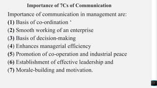Importance of 7Cs of Communication
Importance of communication in management are:
(1) Basis of co-ordination ‘
(2) Smooth working of an enterprise
(3) Basis of decision-making
(4) Enhances managerial efficiency
(5) Promotion of co-operation and industrial peace
(6) Establishment of effective leadership and
(7) Morale-building and motivation.
7
 