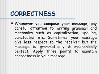 CORRECTNESS   Whenever you compose your message, pay careful attention to writing grammar and mechanics such as capitalization, spelling, punctuation etc. Sometimes, your message give less respect to the receiver but the message is grammatically & mechanically perfect. Apply three points to maintain correctness in your message: - 