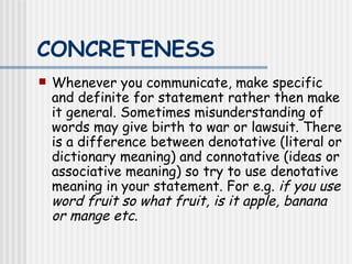 CONCRETENESS   Whenever you communicate, make specific and definite for statement rather then make it general. Sometimes misunderstanding of words may give birth to war or lawsuit. There is a difference between denotative (literal or dictionary meaning) and connotative (ideas or associative meaning) so try to use denotative meaning in your statement. For e.g.  if you use   word fruit so what fruit, is it apple, banana or mange etc .  