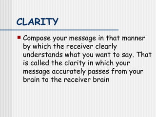 CLARITY   Compose your message in that manner by which the receiver clearly understands what you want to say. That is called the clarity in which your message accurately passes from your brain to the receiver brain   