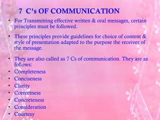 7 C’s OF COMMUNICATION
• For Transmitting effective written & oral messages, certain
  principles must be followed.
• These principles provide guidelines for choice of content &
  style of presentation adapted to the purpose the receiver of
  the message.
• They are also called as 7 Cs of communication. They are as
  follows:
• Completeness
• Conciseness
• Clarity
• Correctness
• Concreteness
• Consideration
• Courtesy
 