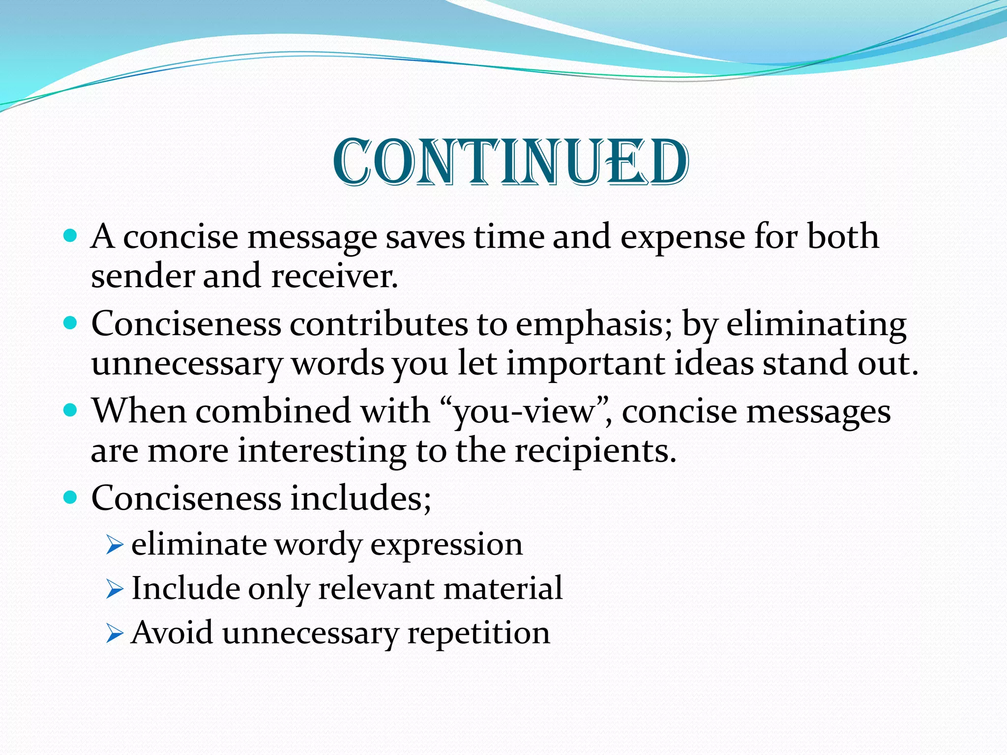 CONTINUED
 A concise message saves time and expense for both
sender and receiver.
 Conciseness contributes to emphasis; by eliminating
unnecessary words you let important ideas stand out.
 When combined with “you-view”, concise messages
are more interesting to the recipients.
 Conciseness includes;
 eliminate wordy expression
 Include only relevant material
 Avoid unnecessary repetition
 