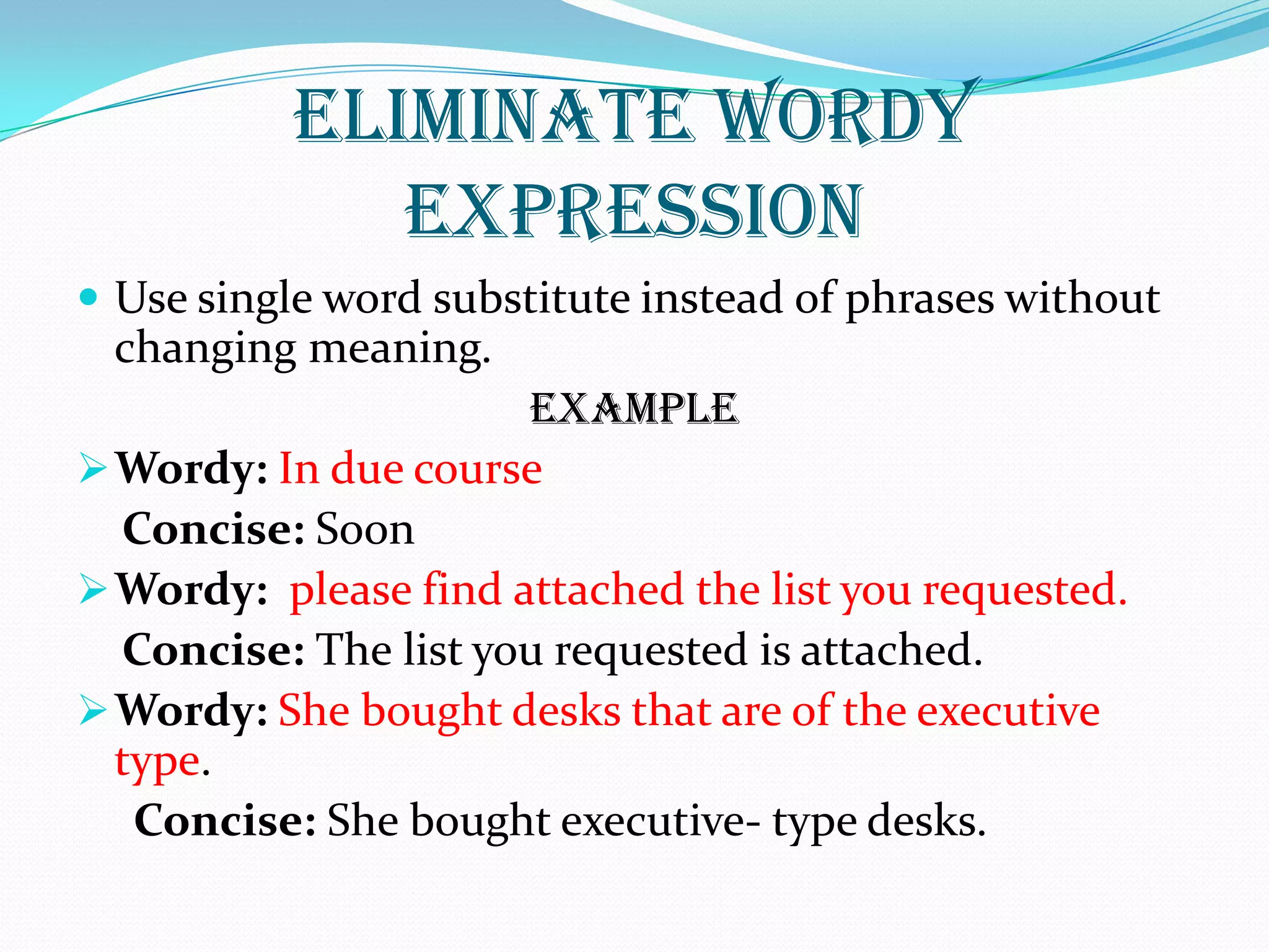 ELIMINATE WORDY
EXPRESSION
 Use single word substitute instead of phrases without
changing meaning.
EXAMPLE
Wordy: In due course
Concise: Soon
Wordy: please find attached the list you requested.
Concise: The list you requested is attached.
Wordy: She bought desks that are of the executive
type.
Concise: She bought executive- type desks.
 