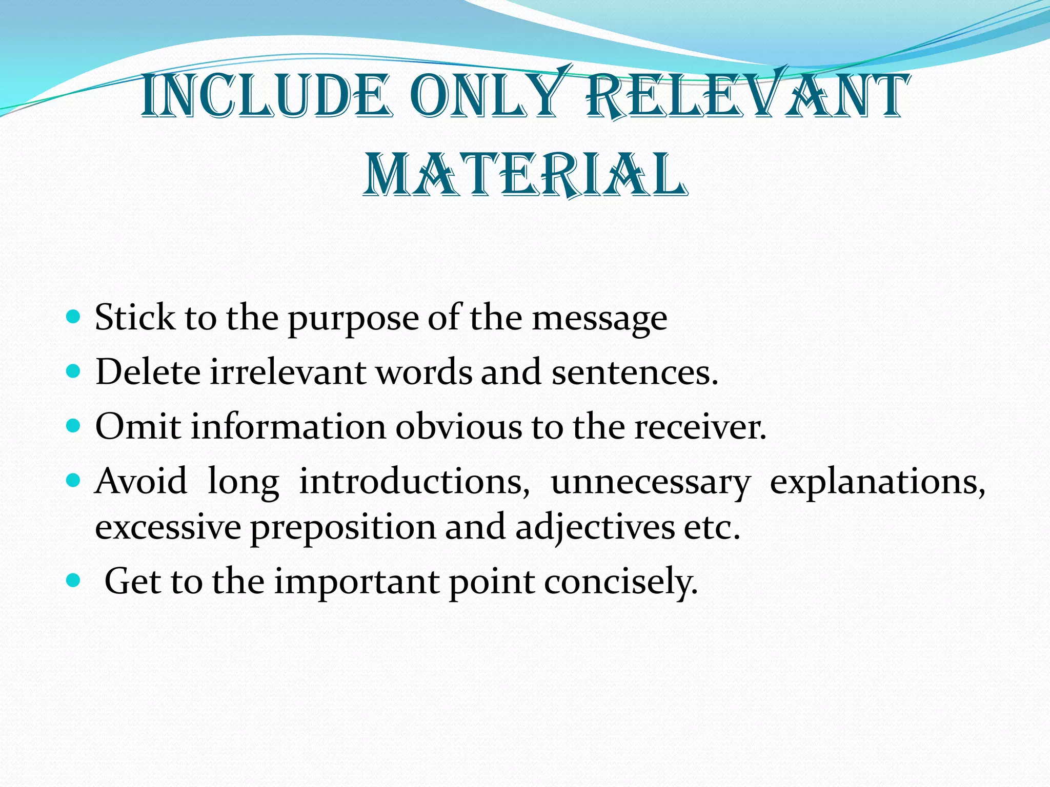 INCLUDE ONLY RELEVANT
MATERIAL
 Stick to the purpose of the message
 Delete irrelevant words and sentences.
 Omit information obvious to the receiver.
 Avoid long introductions, unnecessary explanations,
excessive preposition and adjectives etc.
 Get to the important point concisely.
 