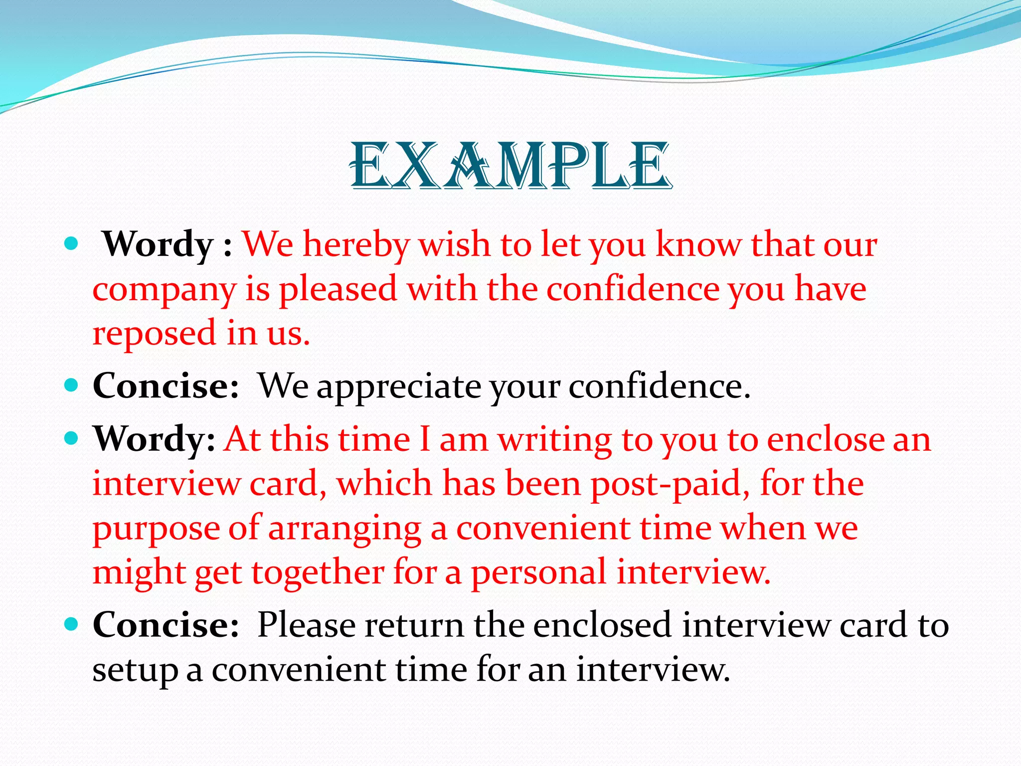 EXAMPLE
 Wordy : We hereby wish to let you know that our
company is pleased with the confidence you have
reposed in us.
 Concise: We appreciate your confidence.
 Wordy: At this time I am writing to you to enclose an
interview card, which has been post-paid, for the
purpose of arranging a convenient time when we
might get together for a personal interview.
 Concise: Please return the enclosed interview card to
setup a convenient time for an interview.
 