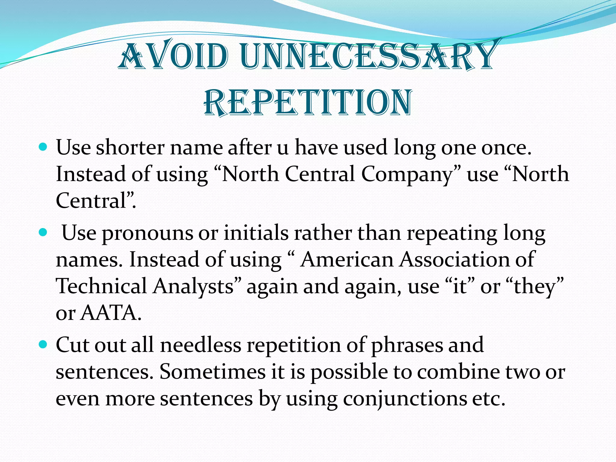 AVOID UNNECESSARY
REPETITION
 Use shorter name after u have used long one once.
Instead of using “North Central Company” use “North
Central”.
 Use pronouns or initials rather than repeating long
names. Instead of using “ American Association of
Technical Analysts” again and again, use “it” or “they”
or AATA.
 Cut out all needless repetition of phrases and
sentences. Sometimes it is possible to combine two or
even more sentences by using conjunctions etc.
 