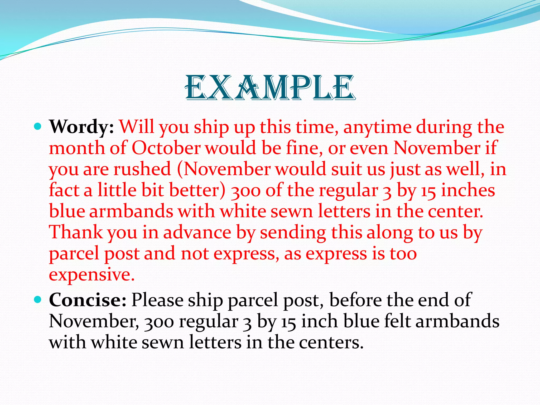 EXAMPLE
 Wordy: Will you ship up this time, anytime during the
month of October would be fine, or even November if
you are rushed (November would suit us just as well, in
fact a little bit better) 300 of the regular 3 by 15 inches
blue armbands with white sewn letters in the center.
Thank you in advance by sending this along to us by
parcel post and not express, as express is too
expensive.
 Concise: Please ship parcel post, before the end of
November, 300 regular 3 by 15 inch blue felt armbands
with white sewn letters in the centers.
 