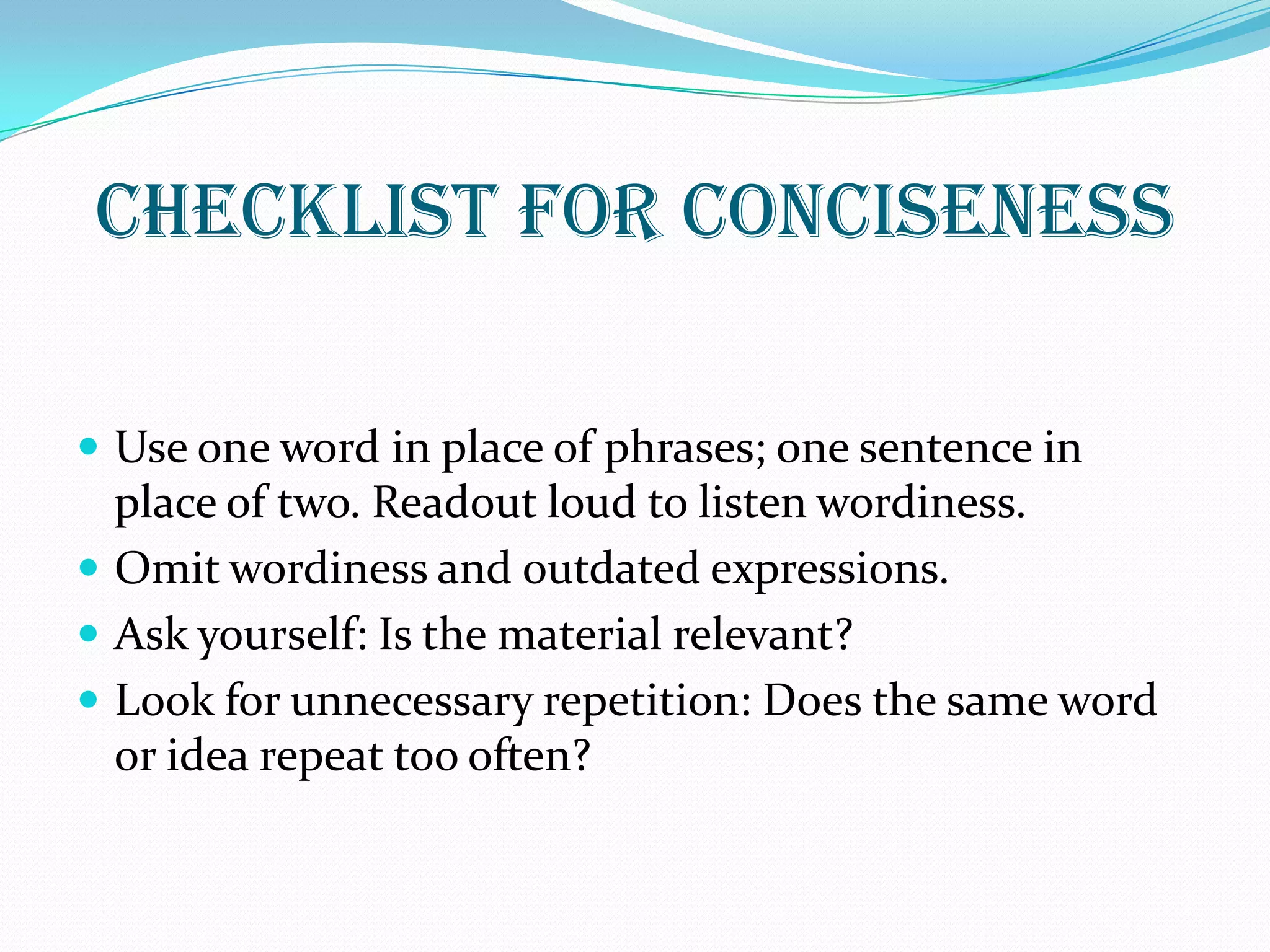 CHECKLIST FOR CONCISENESS
 Use one word in place of phrases; one sentence in
place of two. Readout loud to listen wordiness.
 Omit wordiness and outdated expressions.
 Ask yourself: Is the material relevant?
 Look for unnecessary repetition: Does the same word
or idea repeat too often?
 