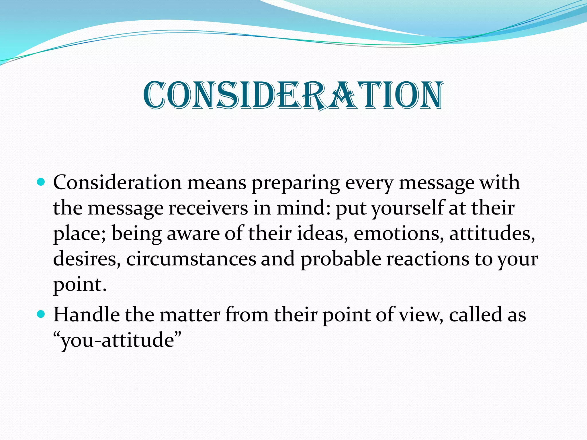 Consideration
 Consideration means preparing every message with
the message receivers in mind: put yourself at their
place; being aware of their ideas, emotions, attitudes,
desires, circumstances and probable reactions to your
point.
 Handle the matter from their point of view, called as
“you-attitude”
 