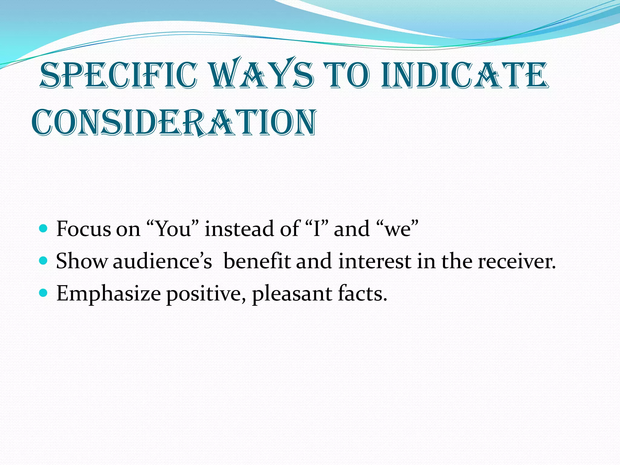 SPECIFIC WAYS TO INDICATE
CONSIDERATION
 Focus on “You” instead of “I” and “we”
 Show audience’s benefit and interest in the receiver.
 Emphasize positive, pleasant facts.
 