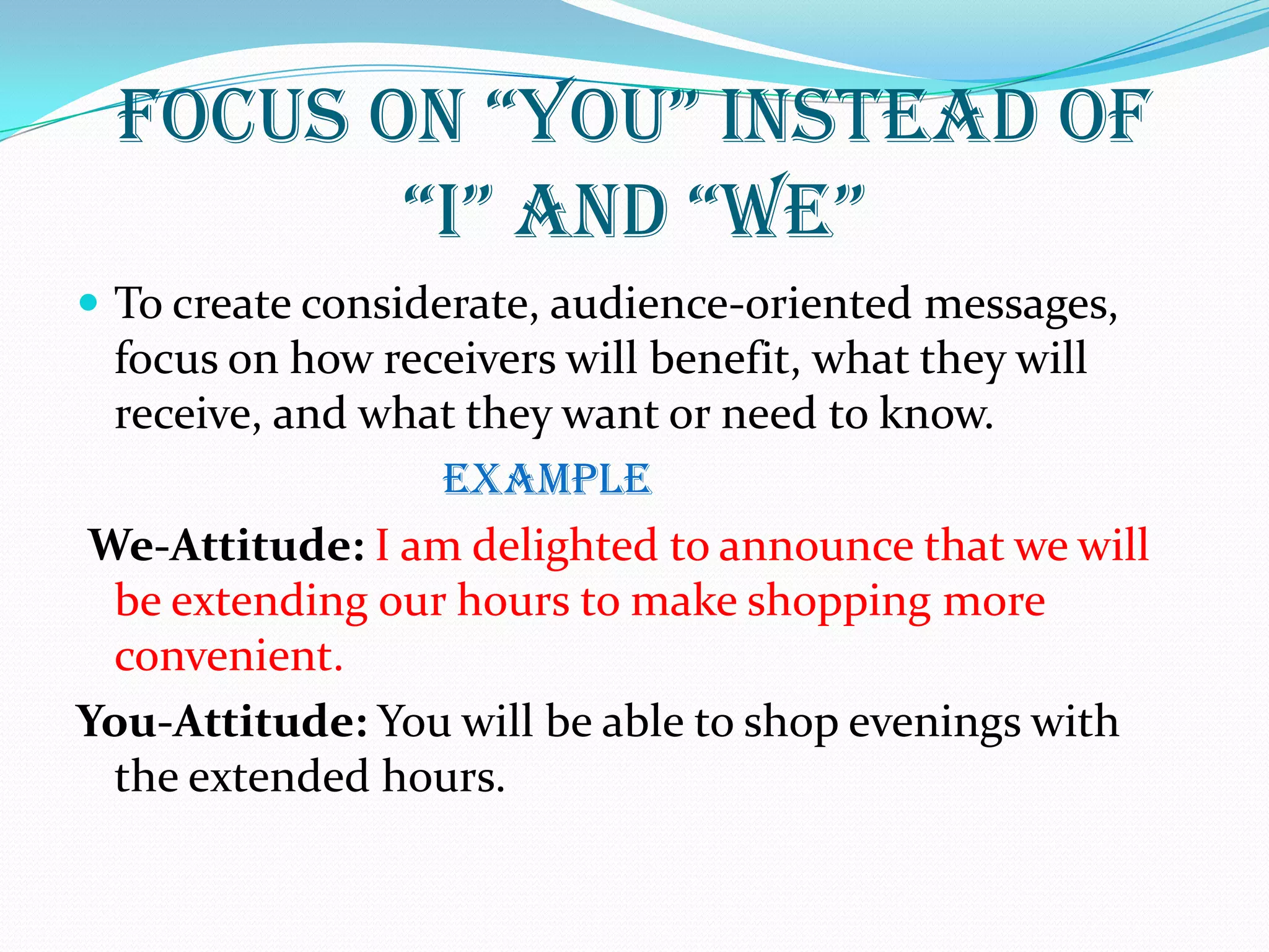 FoCus oN “You” INstEaD oF
“I” aND “WE”
 To create considerate, audience-oriented messages,
focus on how receivers will benefit, what they will
receive, and what they want or need to know.
EXAMPLE
We-Attitude: I am delighted to announce that we will
be extending our hours to make shopping more
convenient.
You-Attitude: You will be able to shop evenings with
the extended hours.
 
