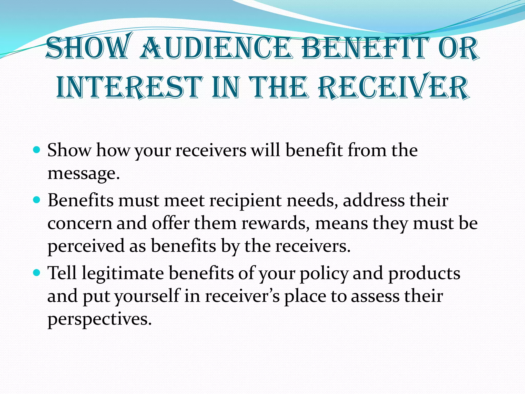 SHOW AUDIENCE BENEFIT OR
INTEREST IN THE RECEIVER
 Show how your receivers will benefit from the
message.
 Benefits must meet recipient needs, address their
concern and offer them rewards, means they must be
perceived as benefits by the receivers.
 Tell legitimate benefits of your policy and products
and put yourself in receiver’s place to assess their
perspectives.
 