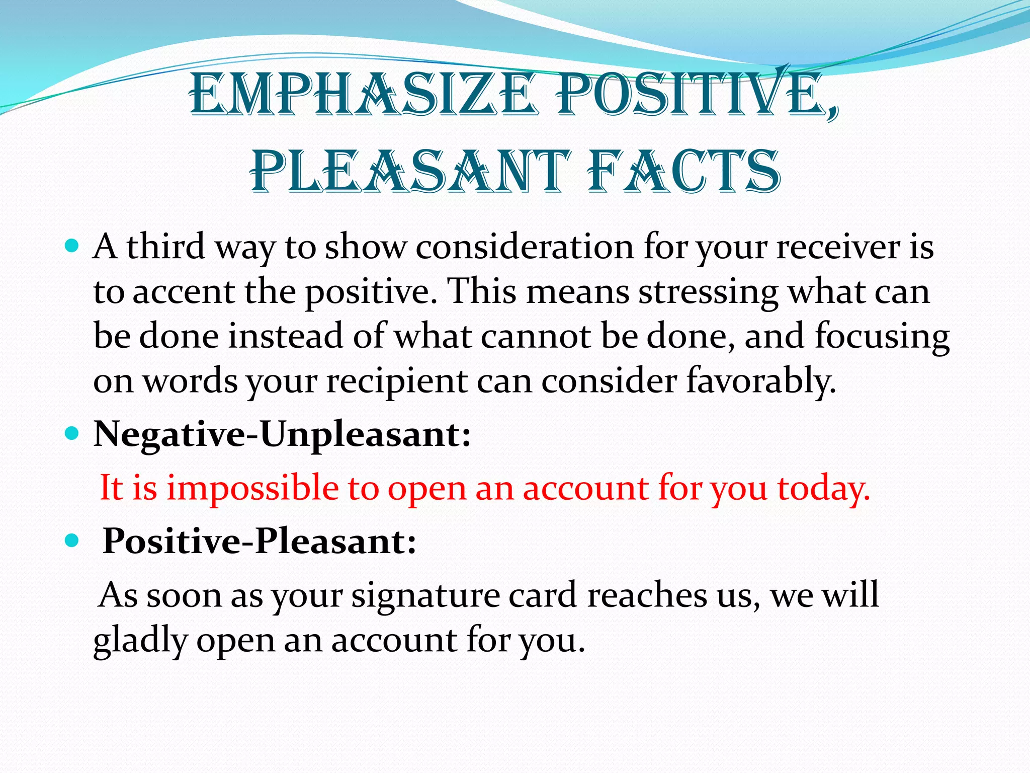 EMPHASIZE POSITIVE,
PLEASANT FACTS
 A third way to show consideration for your receiver is
to accent the positive. This means stressing what can
be done instead of what cannot be done, and focusing
on words your recipient can consider favorably.
 Negative-Unpleasant:
It is impossible to open an account for you today.
 Positive-Pleasant:
As soon as your signature card reaches us, we will
gladly open an account for you.
 