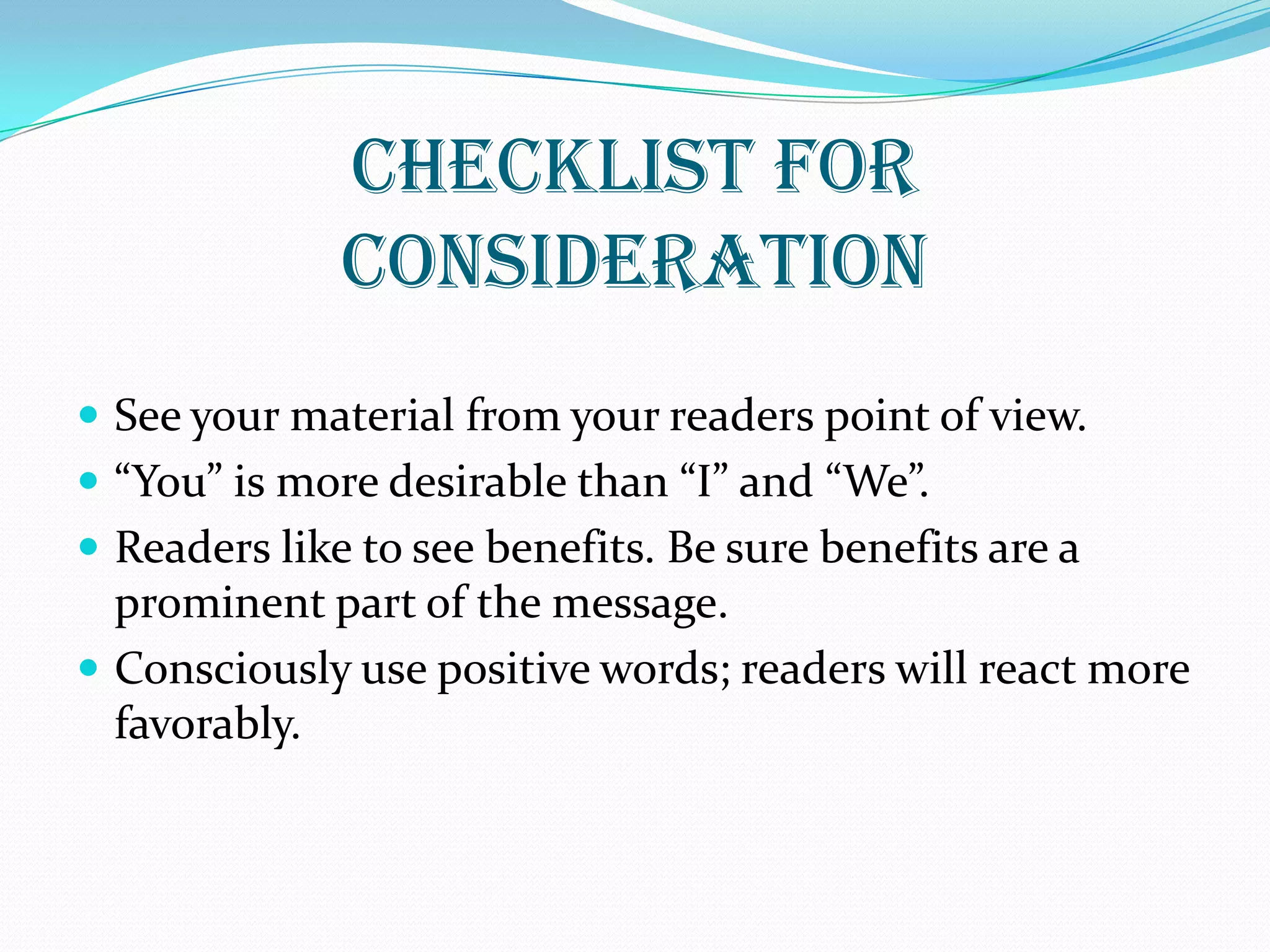 CHECKLIST FOR
CONSIDERATION
 See your material from your readers point of view.
 “You” is more desirable than “I” and “We”.
 Readers like to see benefits. Be sure benefits are a
prominent part of the message.
 Consciously use positive words; readers will react more
favorably.
 