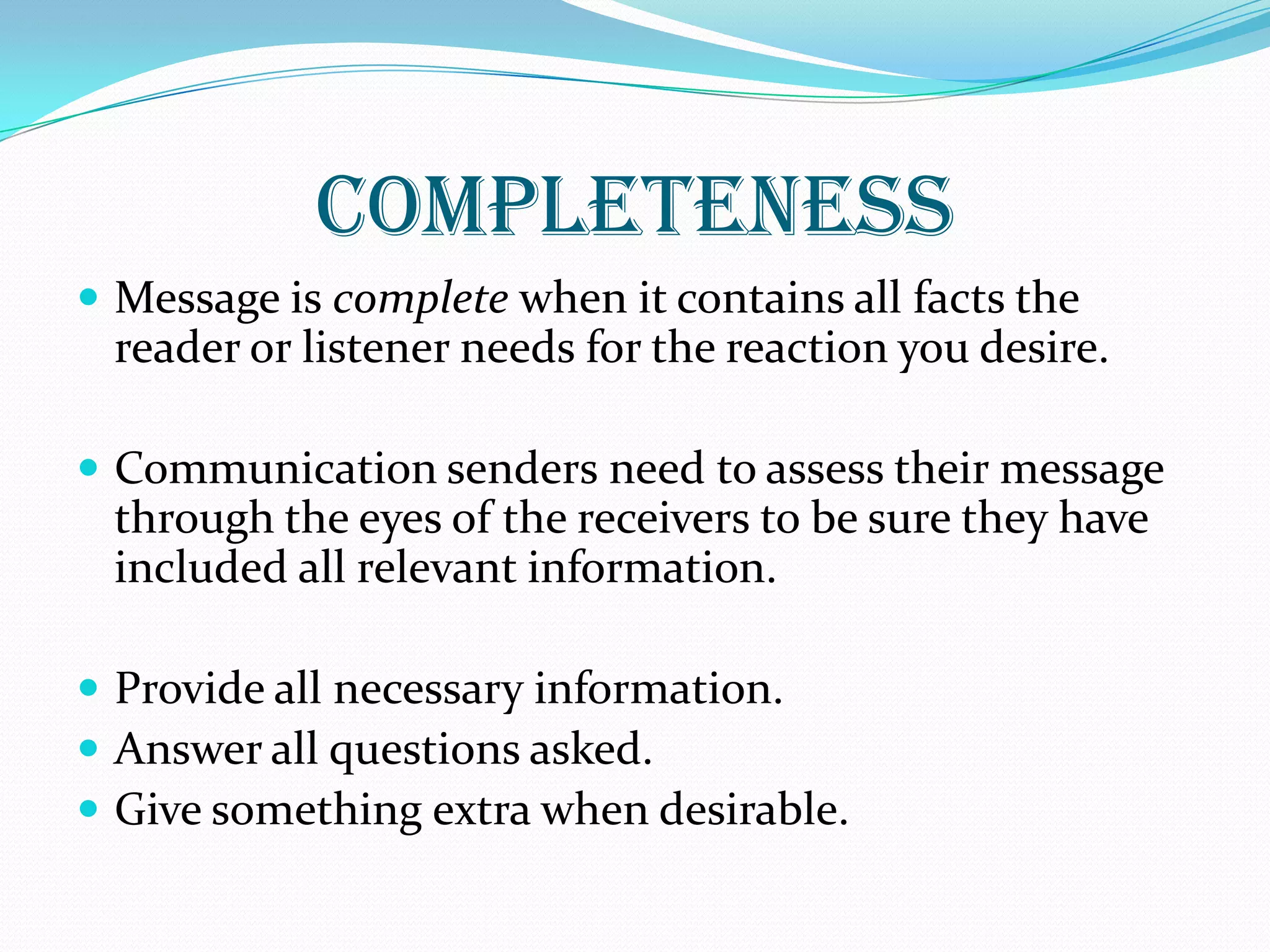 COMPLETENESS
 Message is complete when it contains all facts the
reader or listener needs for the reaction you desire.
 Communication senders need to assess their message
through the eyes of the receivers to be sure they have
included all relevant information.
 Provide all necessary information.
 Answer all questions asked.
 Give something extra when desirable.
 