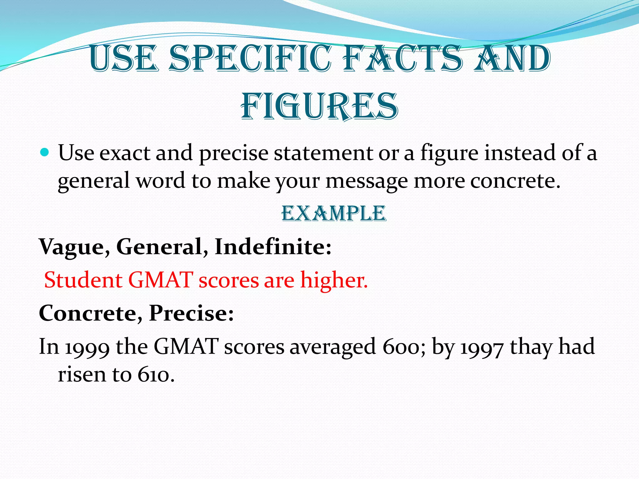 USE SPECIFIC FACTS AND
FIGURES
 Use exact and precise statement or a figure instead of a
general word to make your message more concrete.
EXAMPLE
Vague, General, Indefinite:
Student GMAT scores are higher.
Concrete, Precise:
In 1999 the GMAT scores averaged 600; by 1997 thay had
risen to 610.
 