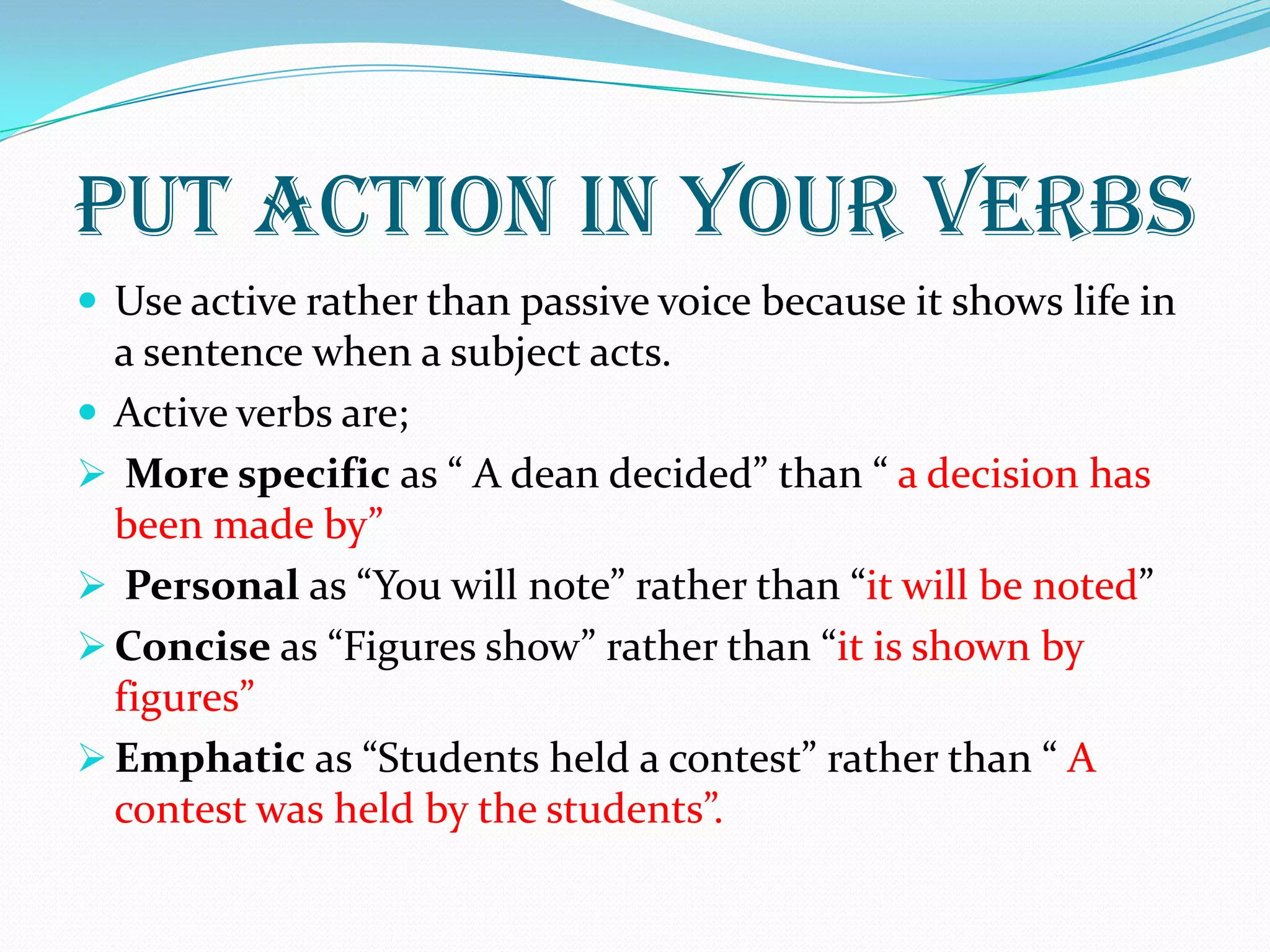 PUT ACTION IN YOUR VERBS
 Use active rather than passive voice because it shows life in
a sentence when a subject acts.
 Active verbs are;
 More specific as “ A dean decided” than “ a decision has
been made by”
 Personal as “You will note” rather than “it will be noted”
 Concise as “Figures show” rather than “it is shown by
figures”
 Emphatic as “Students held a contest” rather than “ A
contest was held by the students”.
 