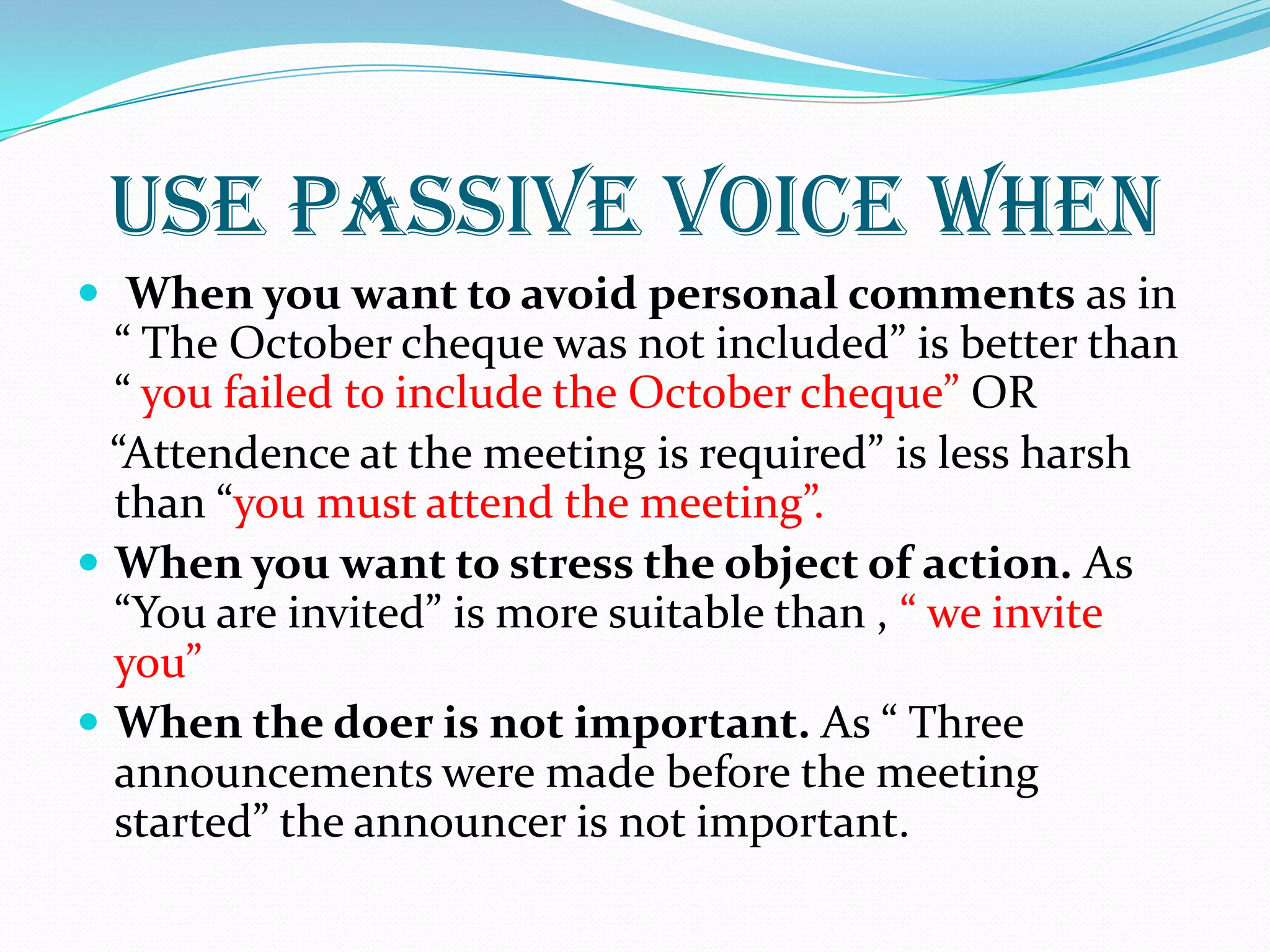USE PASSIVE VOICE WHEN
 When you want to avoid personal comments as in
“ The October cheque was not included” is better than
“ you failed to include the October cheque” OR
“Attendence at the meeting is required” is less harsh
than “you must attend the meeting”.
 When you want to stress the object of action. As
“You are invited” is more suitable than , “ we invite
you”
 When the doer is not important. As “ Three
announcements were made before the meeting
started” the announcer is not important.
 