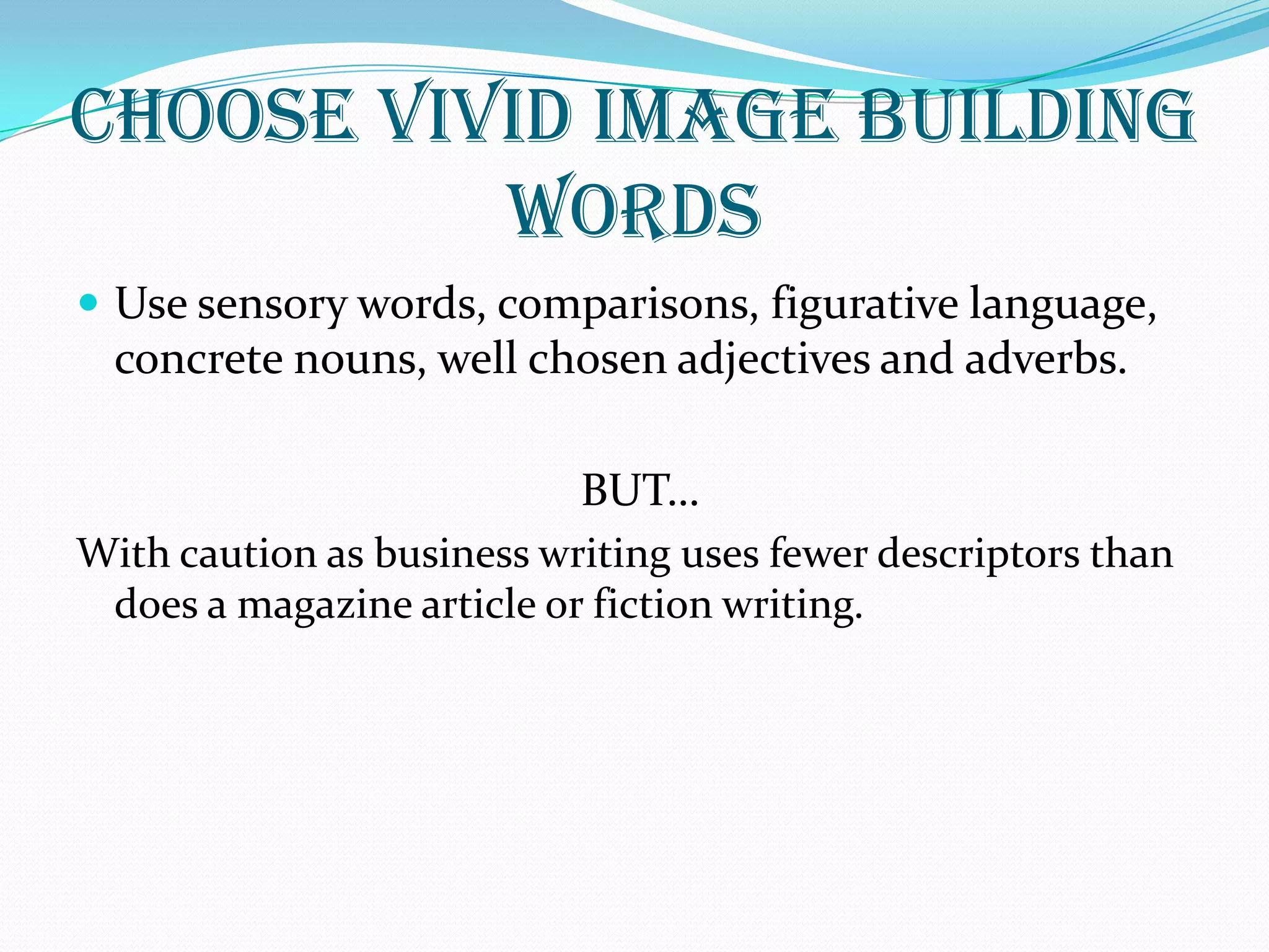 CHOOSE VIVID IMAGE BUILDING
WORDS
 Use sensory words, comparisons, figurative language,
concrete nouns, well chosen adjectives and adverbs.
BUT…
With caution as business writing uses fewer descriptors than
does a magazine article or fiction writing.
 