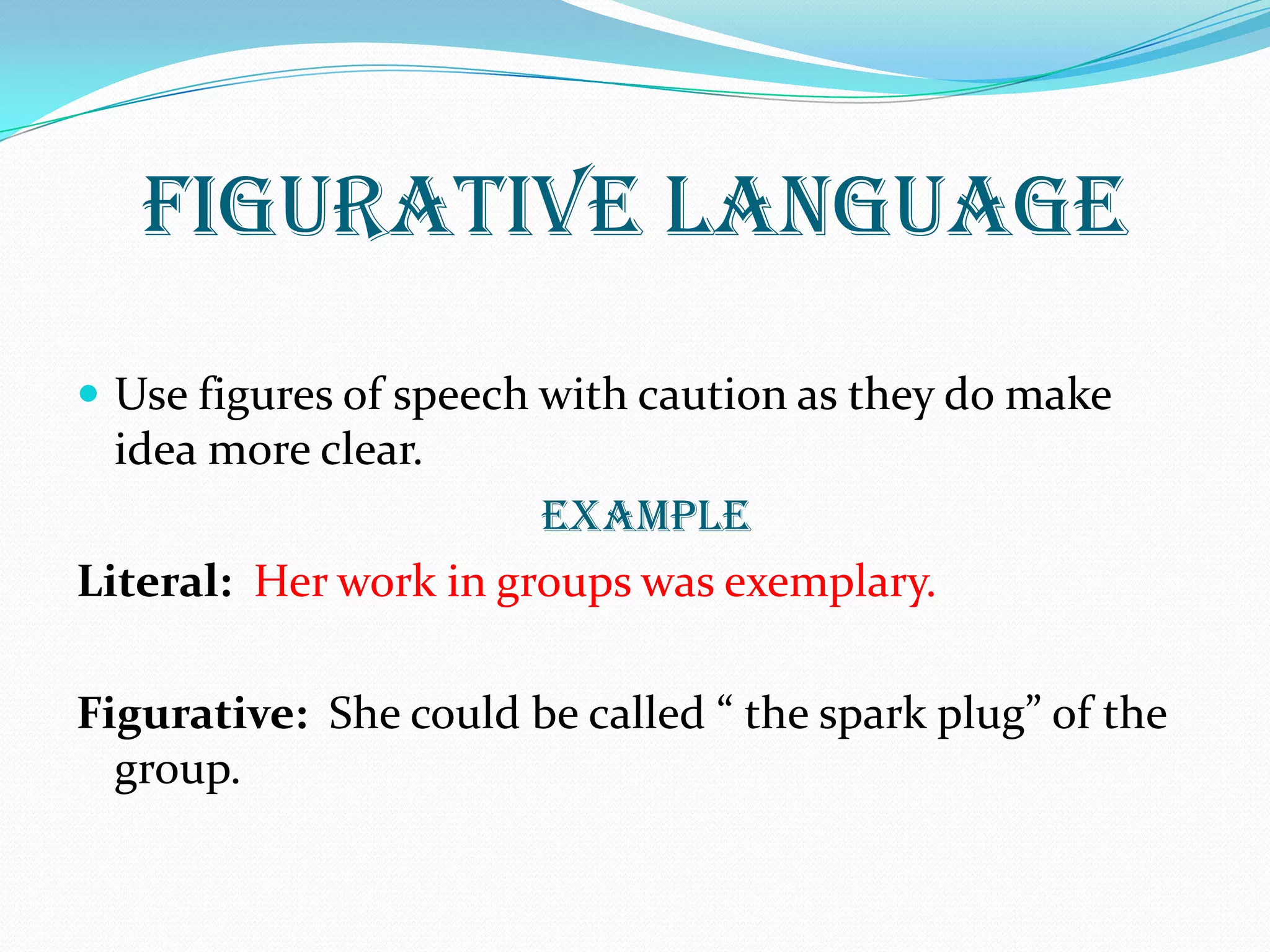 FIGURATIVE LANGUAGE
 Use figures of speech with caution as they do make
idea more clear.
Example
Literal: Her work in groups was exemplary.
Figurative: She could be called “ the spark plug” of the
group.
 