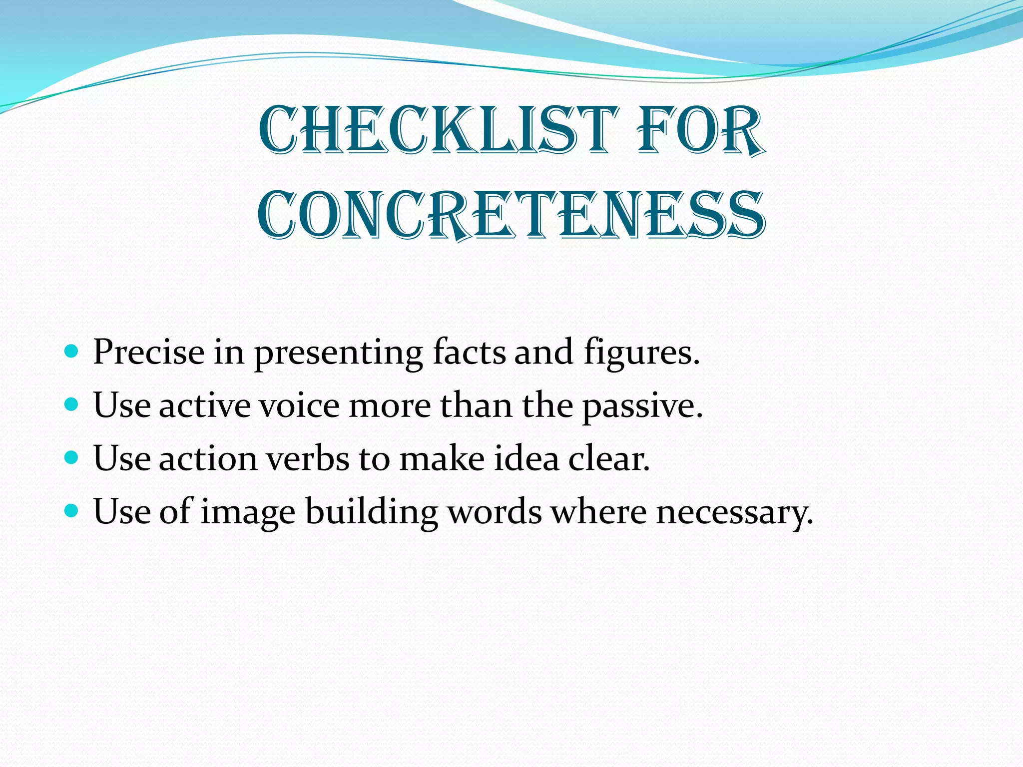 CHECKLIST FOR
CONCRETENESS
 Precise in presenting facts and figures.
 Use active voice more than the passive.
 Use action verbs to make idea clear.
 Use of image building words where necessary.
 