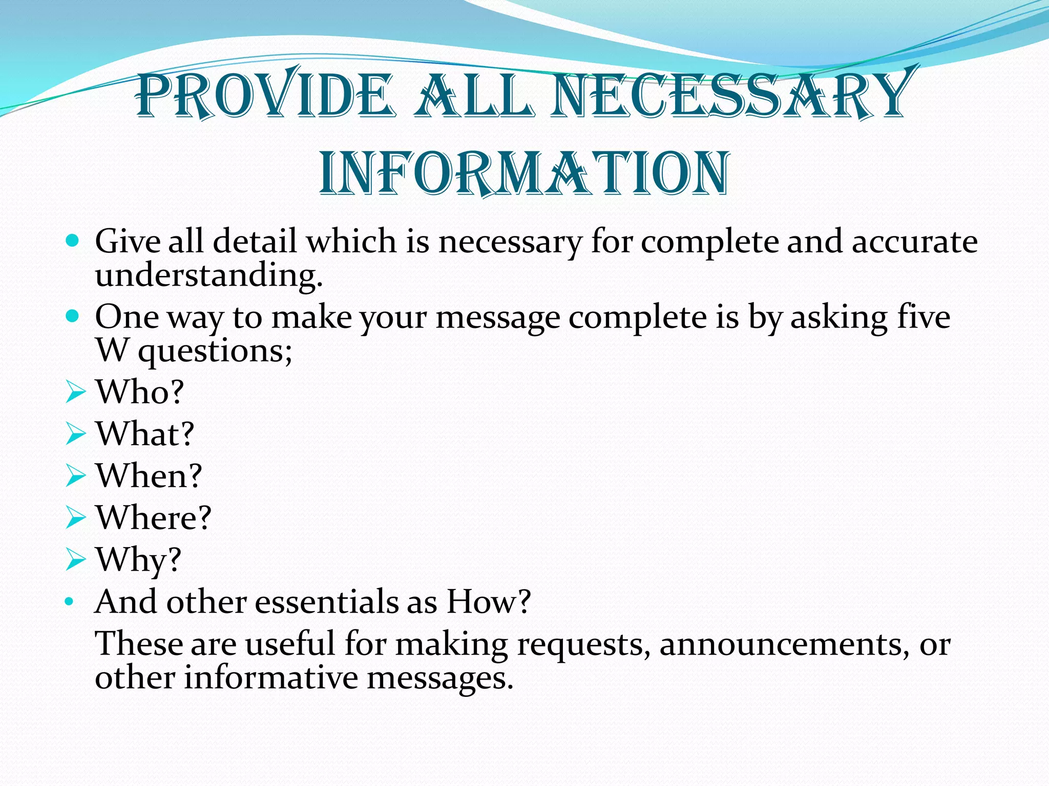 Provide All Necessary
Information
 Give all detail which is necessary for complete and accurate
understanding.
 One way to make your message complete is by asking five
W questions;
 Who?
 What?
 When?
 Where?
 Why?
• And other essentials as How?
These are useful for making requests, announcements, or
other informative messages.
 