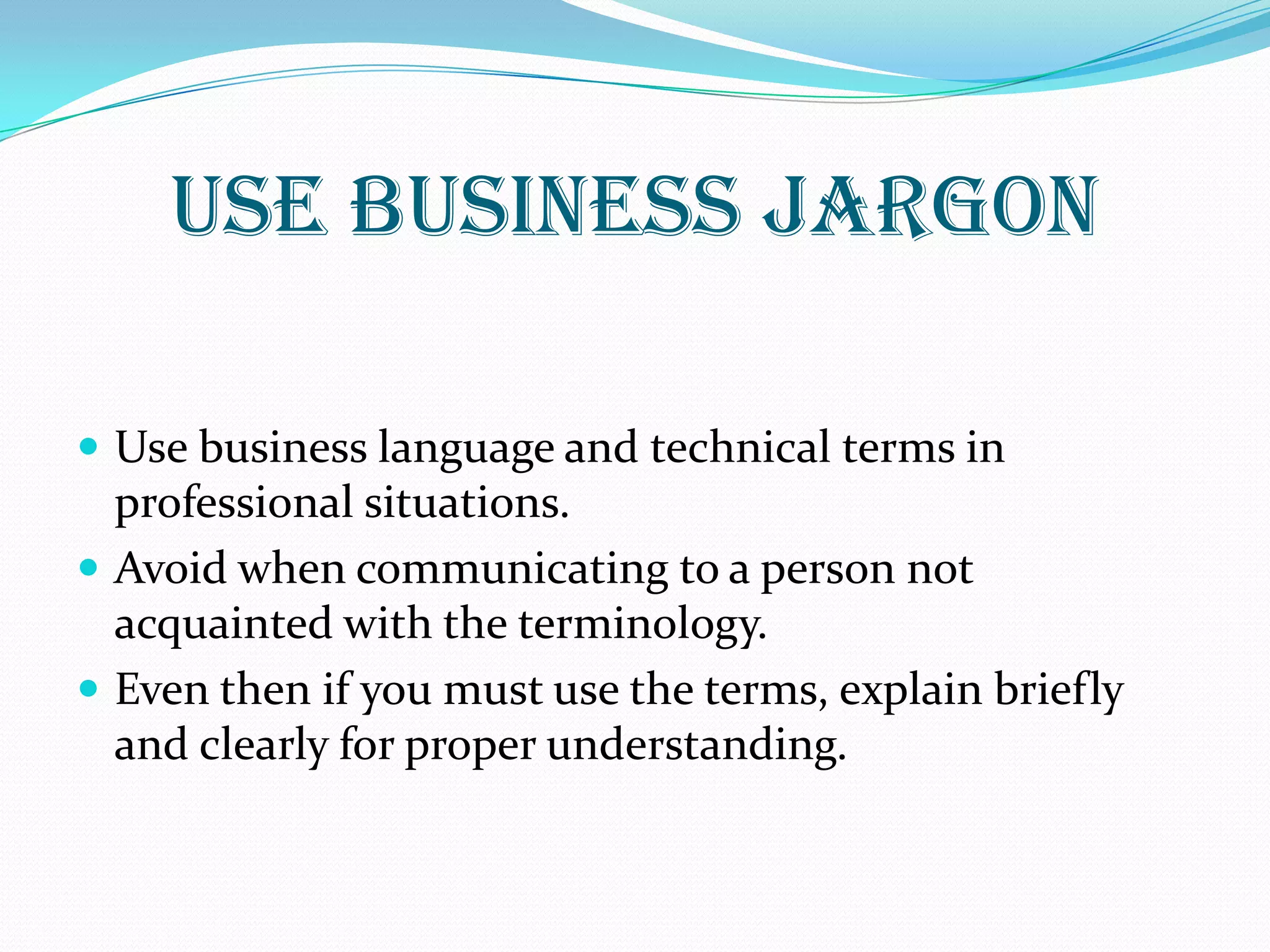 USE BUSINESS JARGON
 Use business language and technical terms in
professional situations.
 Avoid when communicating to a person not
acquainted with the terminology.
 Even then if you must use the terms, explain briefly
and clearly for proper understanding.
 