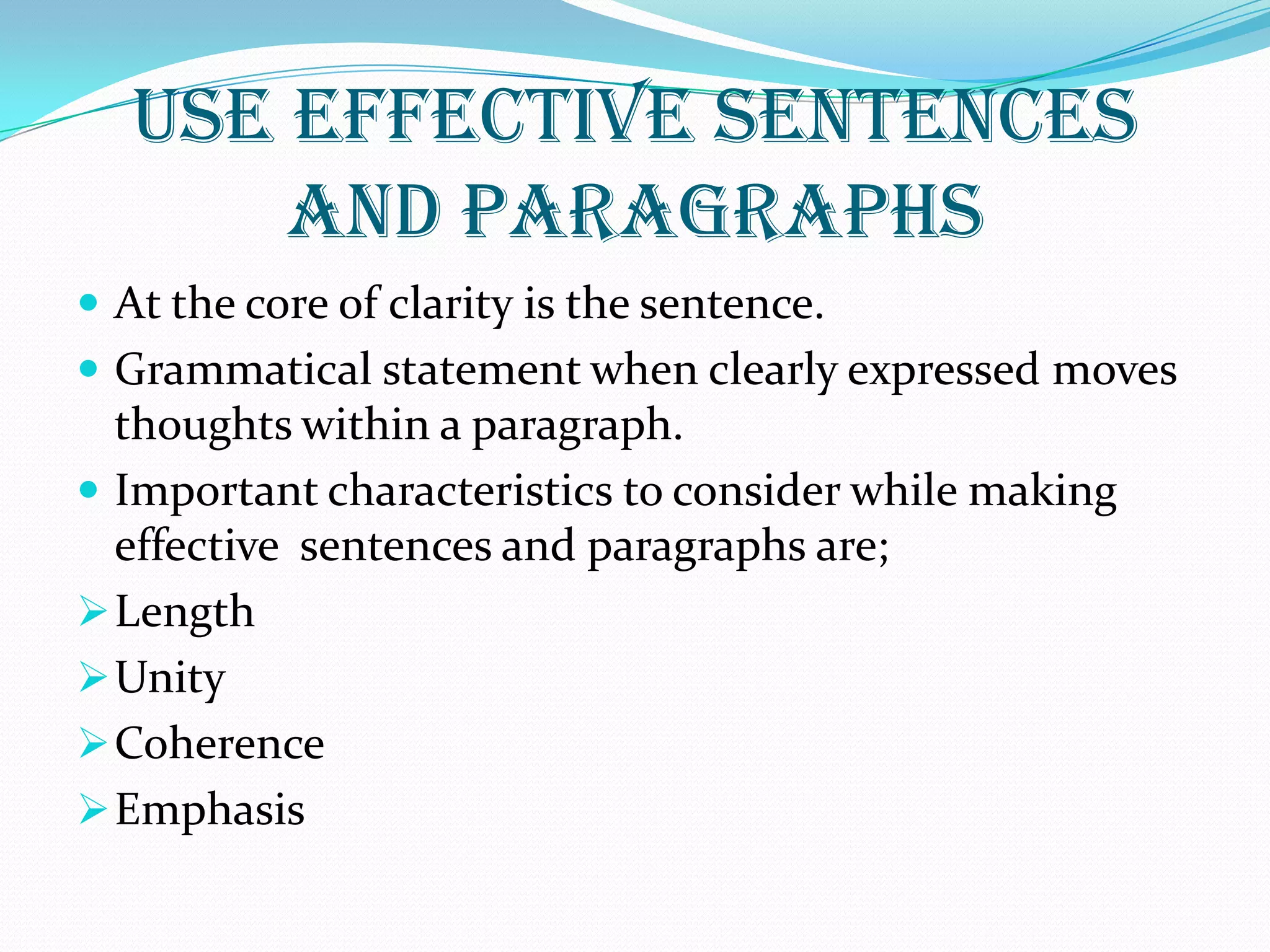 USE EFFECTIVE SENTENCES
AND PARAGRAPHS
 At the core of clarity is the sentence.
 Grammatical statement when clearly expressed moves
thoughts within a paragraph.
 Important characteristics to consider while making
effective sentences and paragraphs are;
Length
Unity
Coherence
Emphasis
 