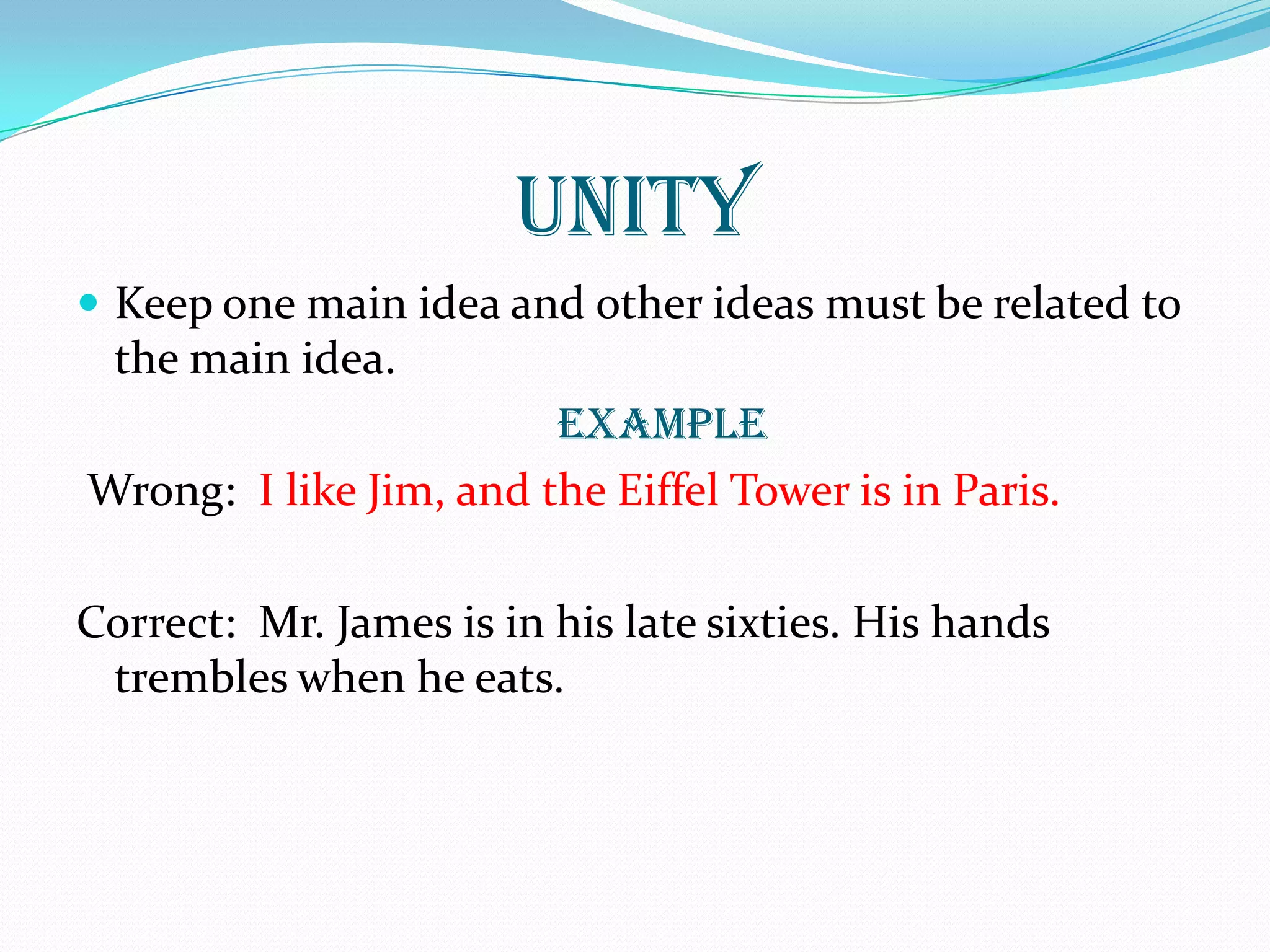 UNITY
 Keep one main idea and other ideas must be related to
the main idea.
EXAMPLE
Wrong: I like Jim, and the Eiffel Tower is in Paris.
Correct: Mr. James is in his late sixties. His hands
trembles when he eats.
 