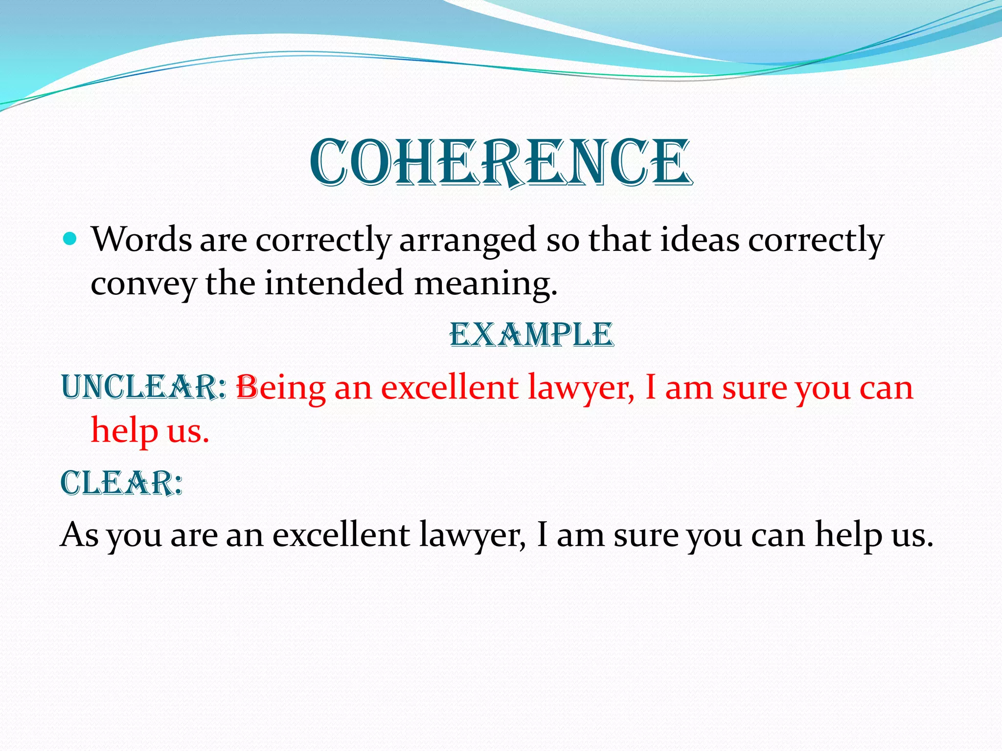 COHERENCE
 Words are correctly arranged so that ideas correctly
convey the intended meaning.
EXAMPLE
UNCLEAR: Being an excellent lawyer, I am sure you can
help us.
Clear:
As you are an excellent lawyer, I am sure you can help us.
 