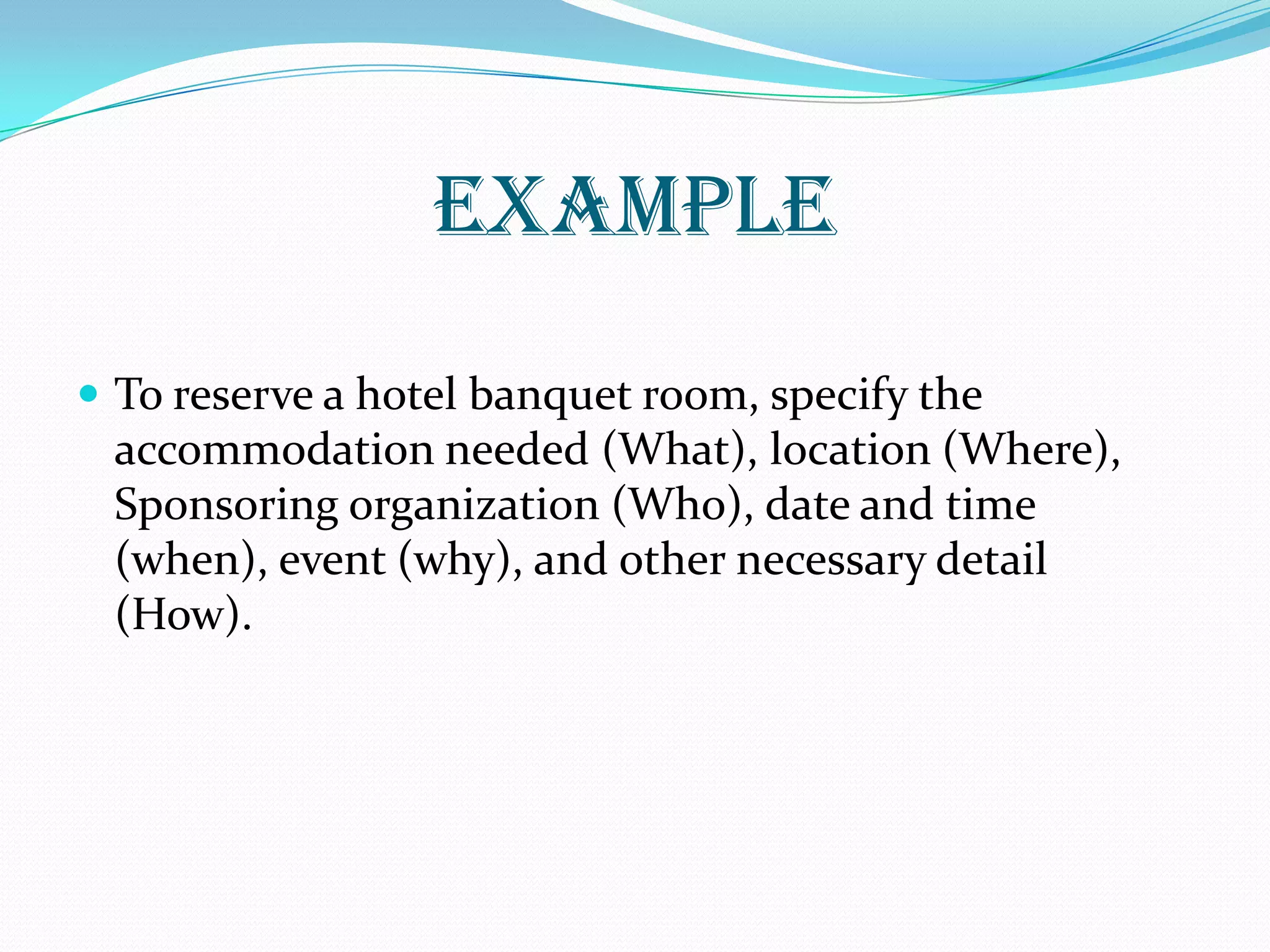 EXAMPLE
 To reserve a hotel banquet room, specify the
accommodation needed (What), location (Where),
Sponsoring organization (Who), date and time
(when), event (why), and other necessary detail
(How).
 