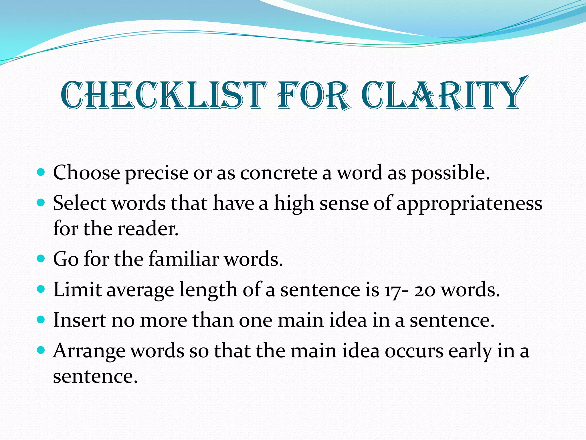 CHECKLIST FOR CLARITY
 Choose precise or as concrete a word as possible.
 Select words that have a high sense of appropriateness
for the reader.
 Go for the familiar words.
 Limit average length of a sentence is 17- 20 words.
 Insert no more than one main idea in a sentence.
 Arrange words so that the main idea occurs early in a
sentence.
 