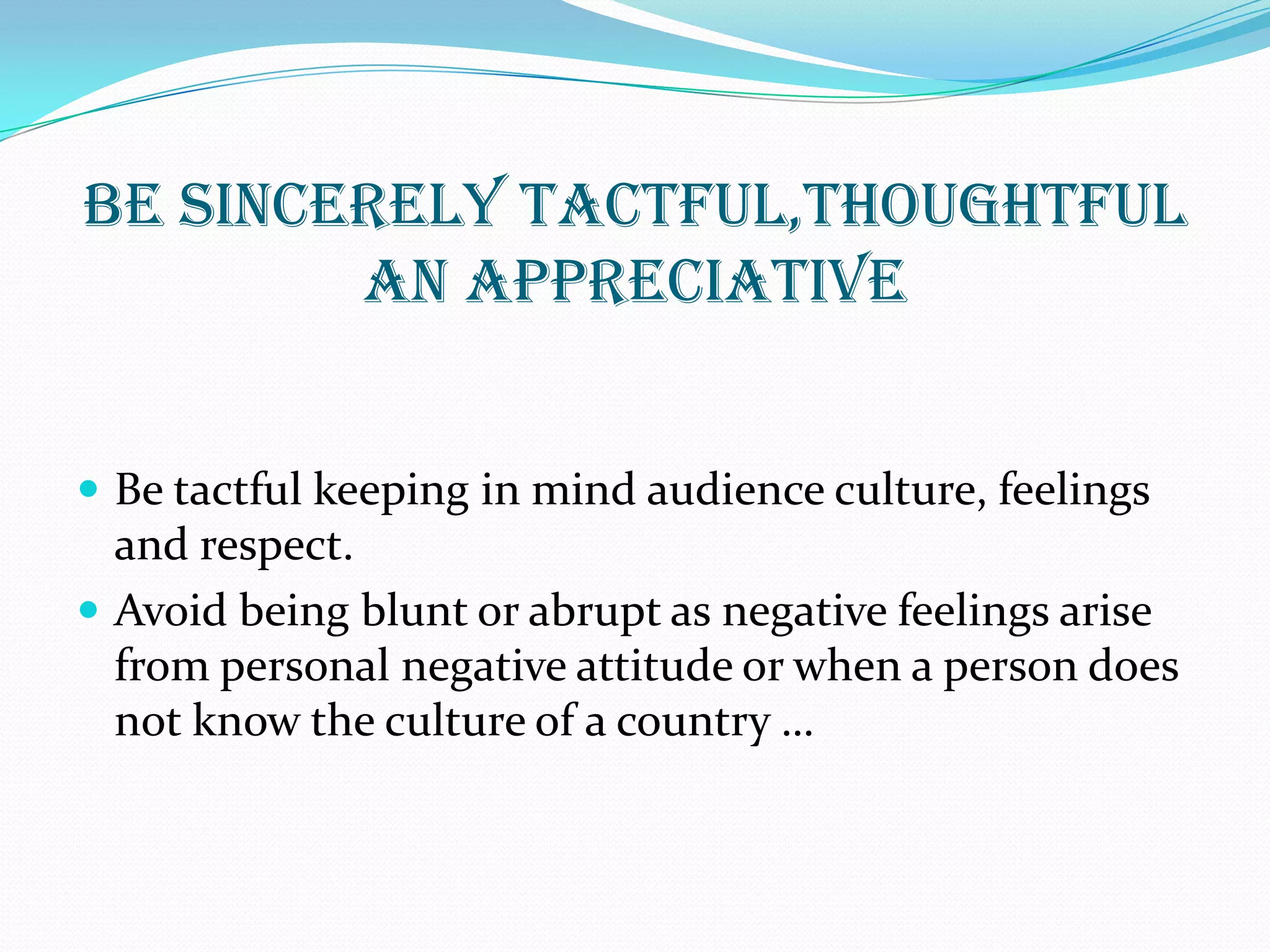 BE SINCERELY TACTFUL,THOUGHTFUL
AN APPRECIATIVE
 Be tactful keeping in mind audience culture, feelings
and respect.
 Avoid being blunt or abrupt as negative feelings arise
from personal negative attitude or when a person does
not know the culture of a country …
 