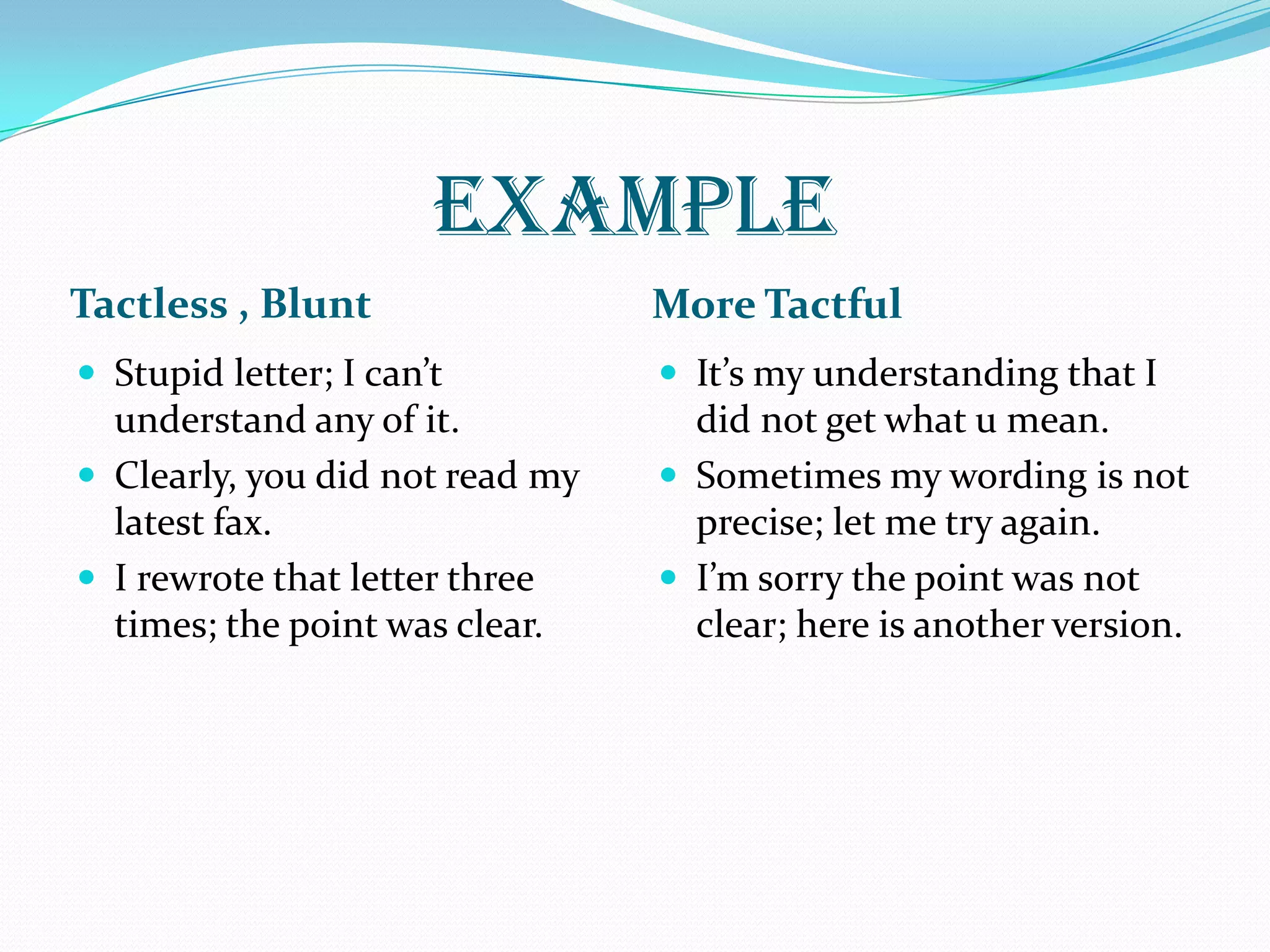 EXAMPLE
Tactless , Blunt More Tactful
 Stupid letter; I can’t
understand any of it.
 Clearly, you did not read my
latest fax.
 I rewrote that letter three
times; the point was clear.
 It’s my understanding that I
did not get what u mean.
 Sometimes my wording is not
precise; let me try again.
 I’m sorry the point was not
clear; here is another version.
 