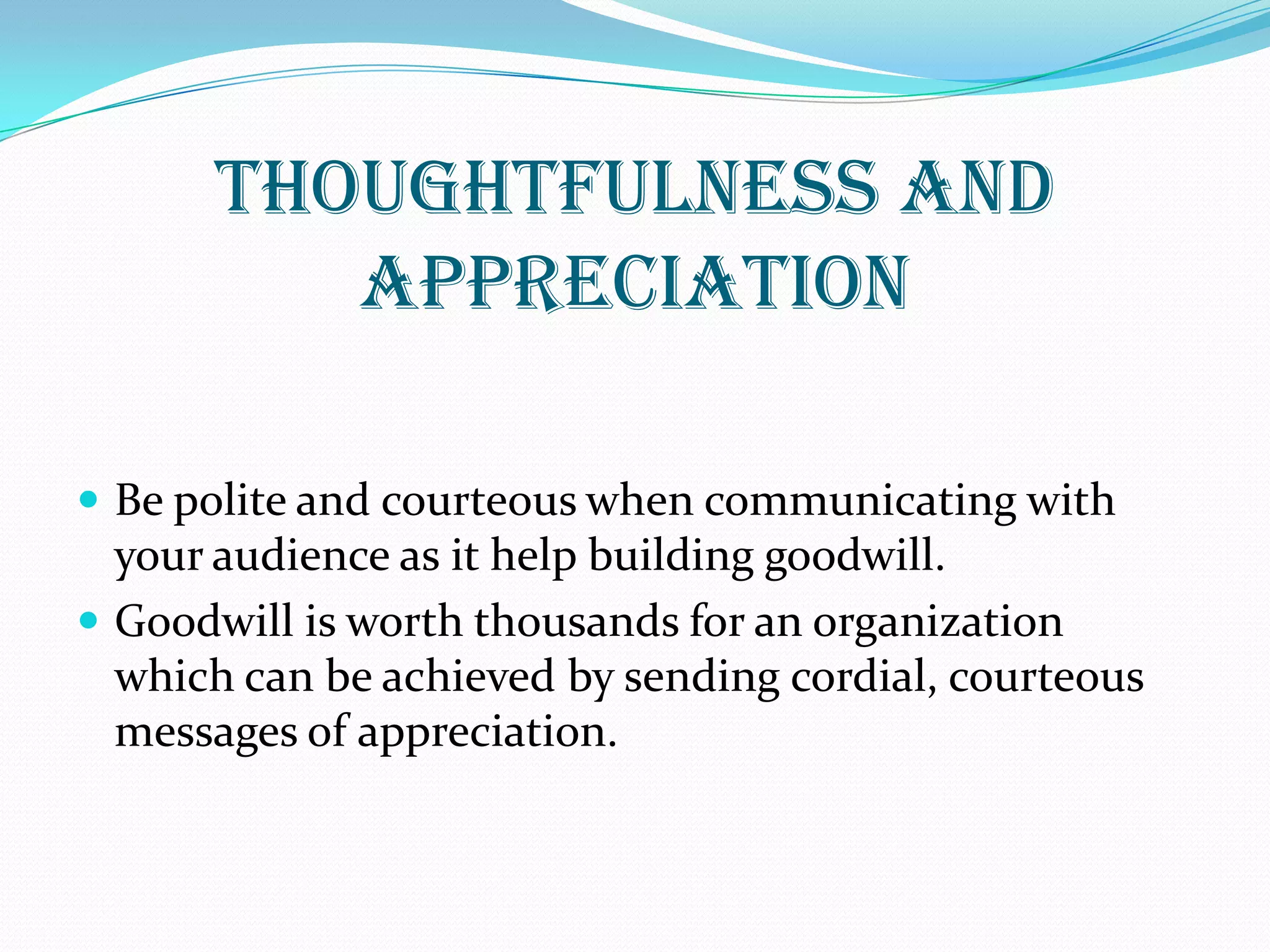 THOUGHTFULNESS AND
APPRECIATION
 Be polite and courteous when communicating with
your audience as it help building goodwill.
 Goodwill is worth thousands for an organization
which can be achieved by sending cordial, courteous
messages of appreciation.
 
