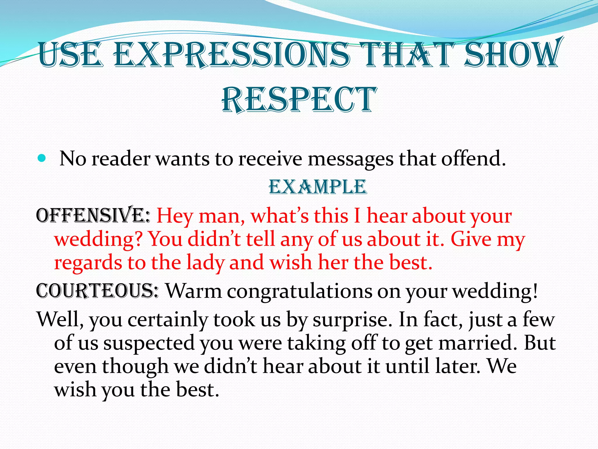 USE EXPRESSIONS THAT SHOW
RESPECT
 No reader wants to receive messages that offend.
EXAMPLE
OFFENSIVE: Hey man, what’s this I hear about your
wedding? You didn’t tell any of us about it. Give my
regards to the lady and wish her the best.
COURTEOUS: Warm congratulations on your wedding!
Well, you certainly took us by surprise. In fact, just a few
of us suspected you were taking off to get married. But
even though we didn’t hear about it until later. We
wish you the best.
 