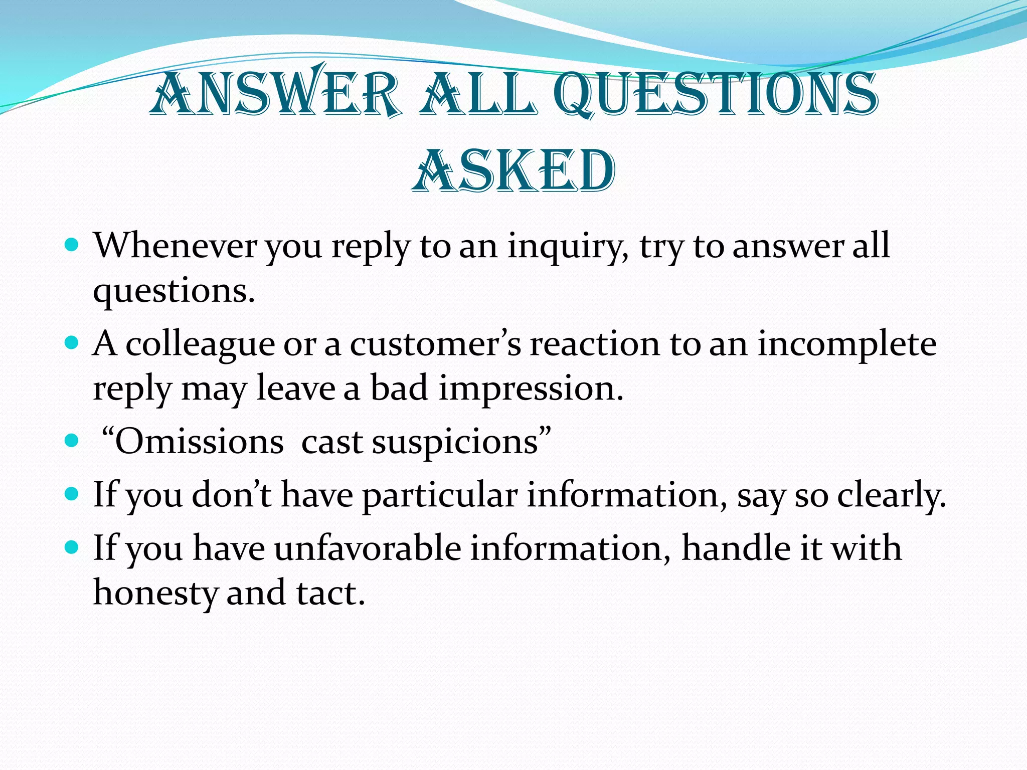 ANSWER ALL QUESTIONS
ASKED
 Whenever you reply to an inquiry, try to answer all
questions.
 A colleague or a customer’s reaction to an incomplete
reply may leave a bad impression.
 “Omissions cast suspicions”
 If you don’t have particular information, say so clearly.
 If you have unfavorable information, handle it with
honesty and tact.
 