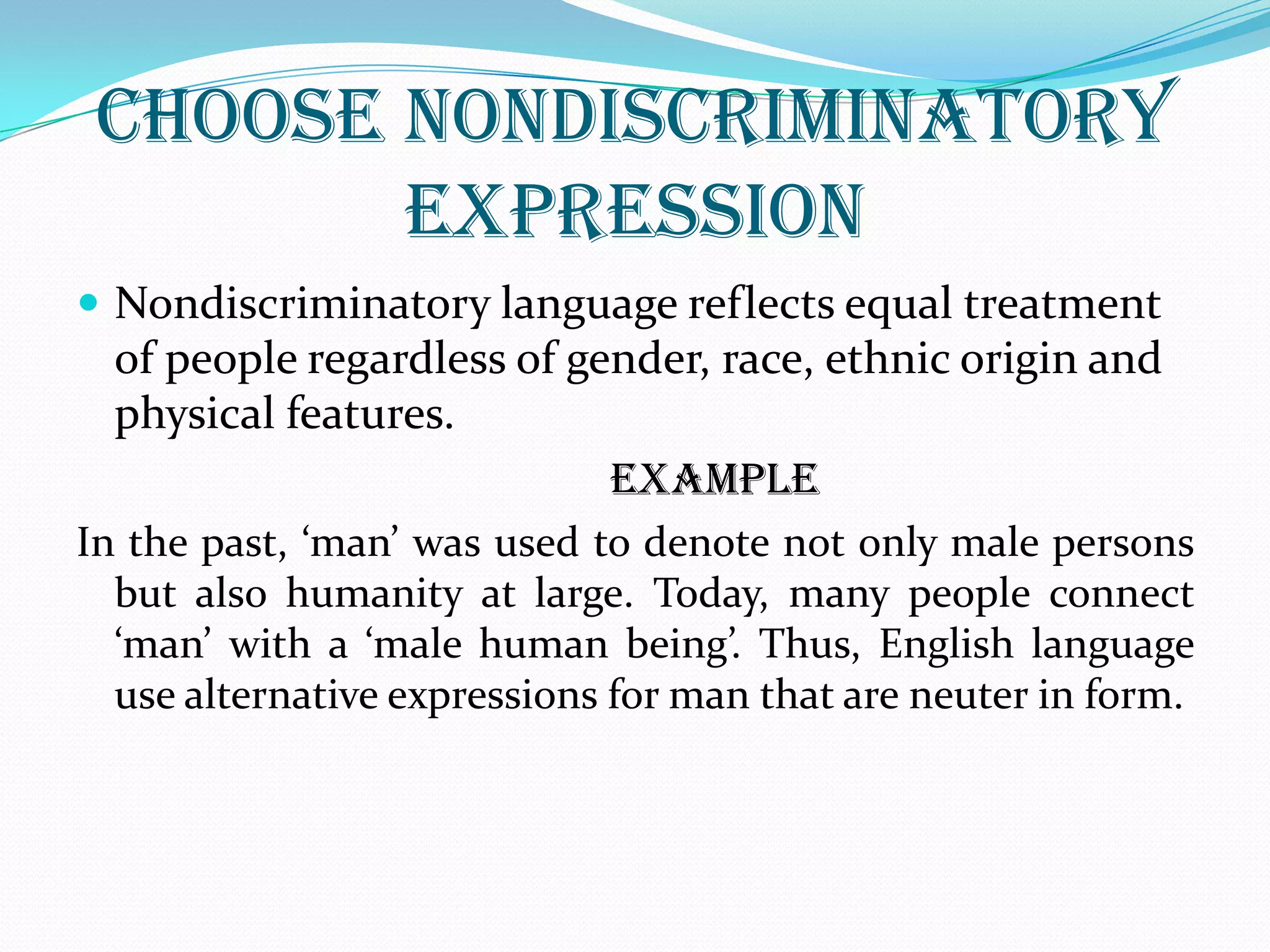 CHOOSE NONDISCRIMINATORY
EXPRESSION
 Nondiscriminatory language reflects equal treatment
of people regardless of gender, race, ethnic origin and
physical features.
EXAMPLE
In the past, ‘man’ was used to denote not only male persons
but also humanity at large. Today, many people connect
‘man’ with a ‘male human being’. Thus, English language
use alternative expressions for man that are neuter in form.
 