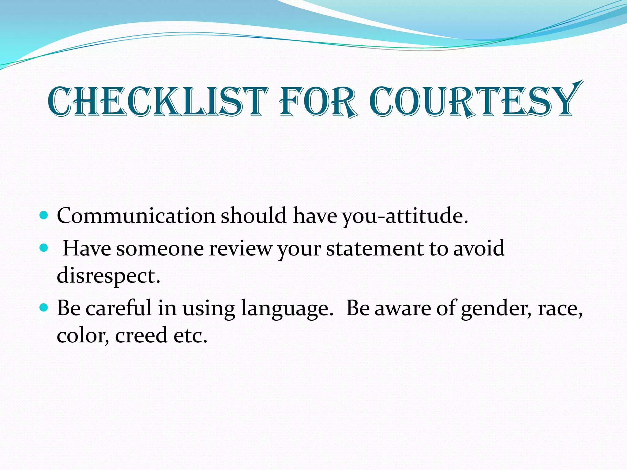 CHECKLIST FOR COURTESY
 Communication should have you-attitude.
 Have someone review your statement to avoid
disrespect.
 Be careful in using language. Be aware of gender, race,
color, creed etc.
 